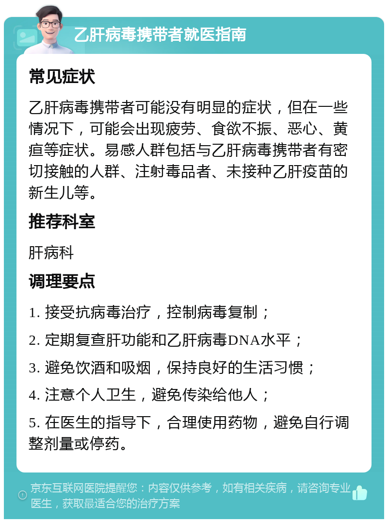 乙肝病毒携带者就医指南 常见症状 乙肝病毒携带者可能没有明显的症状，但在一些情况下，可能会出现疲劳、食欲不振、恶心、黄疸等症状。易感人群包括与乙肝病毒携带者有密切接触的人群、注射毒品者、未接种乙肝疫苗的新生儿等。 推荐科室 肝病科 调理要点 1. 接受抗病毒治疗，控制病毒复制； 2. 定期复查肝功能和乙肝病毒DNA水平； 3. 避免饮酒和吸烟，保持良好的生活习惯； 4. 注意个人卫生，避免传染给他人； 5. 在医生的指导下，合理使用药物，避免自行调整剂量或停药。