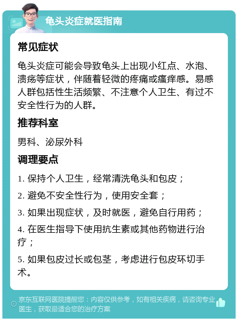 龟头炎症就医指南 常见症状 龟头炎症可能会导致龟头上出现小红点、水泡、溃疡等症状，伴随着轻微的疼痛或瘙痒感。易感人群包括性生活频繁、不注意个人卫生、有过不安全性行为的人群。 推荐科室 男科、泌尿外科 调理要点 1. 保持个人卫生，经常清洗龟头和包皮； 2. 避免不安全性行为，使用安全套； 3. 如果出现症状，及时就医，避免自行用药； 4. 在医生指导下使用抗生素或其他药物进行治疗； 5. 如果包皮过长或包茎，考虑进行包皮环切手术。