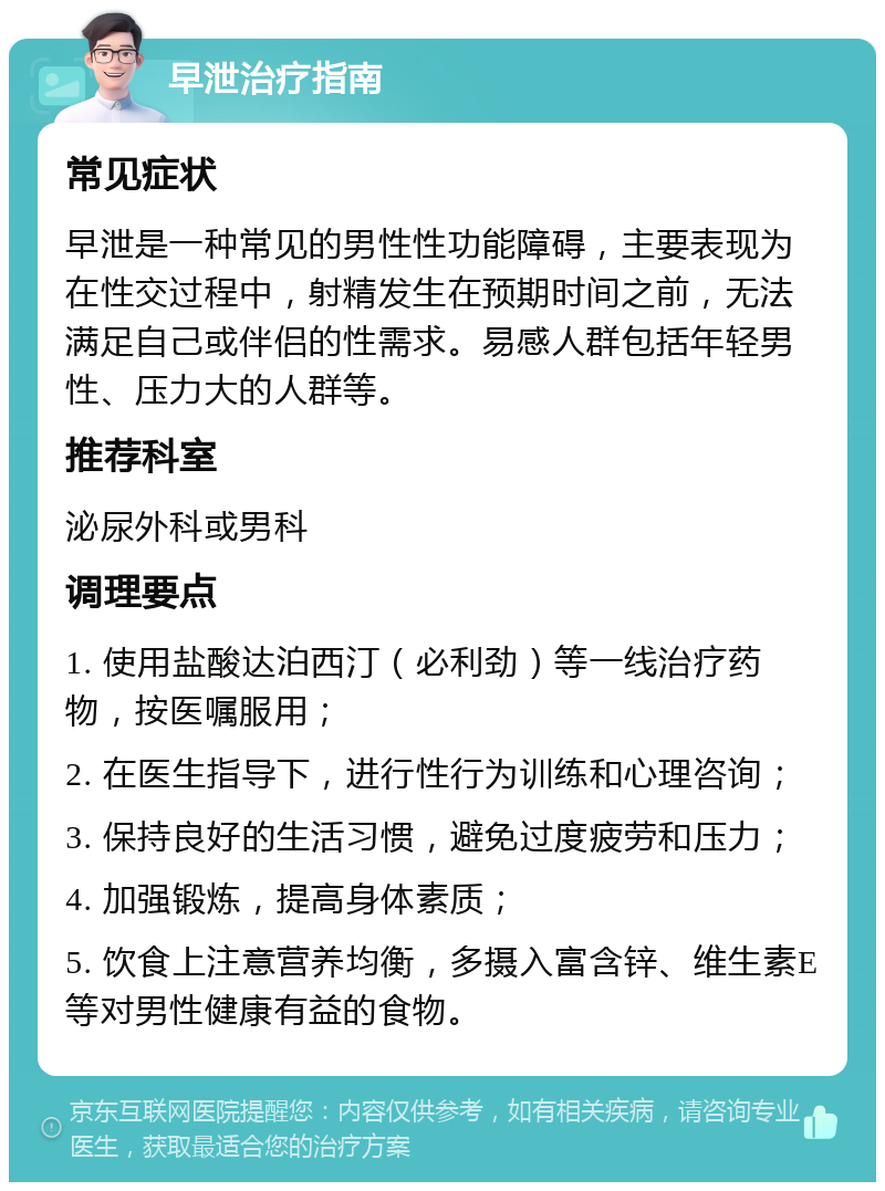 早泄治疗指南 常见症状 早泄是一种常见的男性性功能障碍，主要表现为在性交过程中，射精发生在预期时间之前，无法满足自己或伴侣的性需求。易感人群包括年轻男性、压力大的人群等。 推荐科室 泌尿外科或男科 调理要点 1. 使用盐酸达泊西汀（必利劲）等一线治疗药物，按医嘱服用； 2. 在医生指导下，进行性行为训练和心理咨询； 3. 保持良好的生活习惯，避免过度疲劳和压力； 4. 加强锻炼，提高身体素质； 5. 饮食上注意营养均衡，多摄入富含锌、维生素E等对男性健康有益的食物。