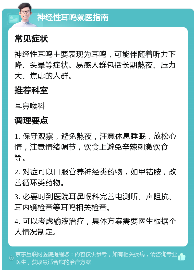 神经性耳鸣就医指南 常见症状 神经性耳鸣主要表现为耳鸣，可能伴随着听力下降、头晕等症状。易感人群包括长期熬夜、压力大、焦虑的人群。 推荐科室 耳鼻喉科 调理要点 1. 保守观察，避免熬夜，注意休息睡眠，放松心情，注意情绪调节，饮食上避免辛辣刺激饮食等。 2. 对症可以口服营养神经类药物，如甲钴胺，改善循环类药物。 3. 必要时到医院耳鼻喉科完善电测听、声阻抗、耳内镜检查等耳鸣相关检查。 4. 可以考虑输液治疗，具体方案需要医生根据个人情况制定。