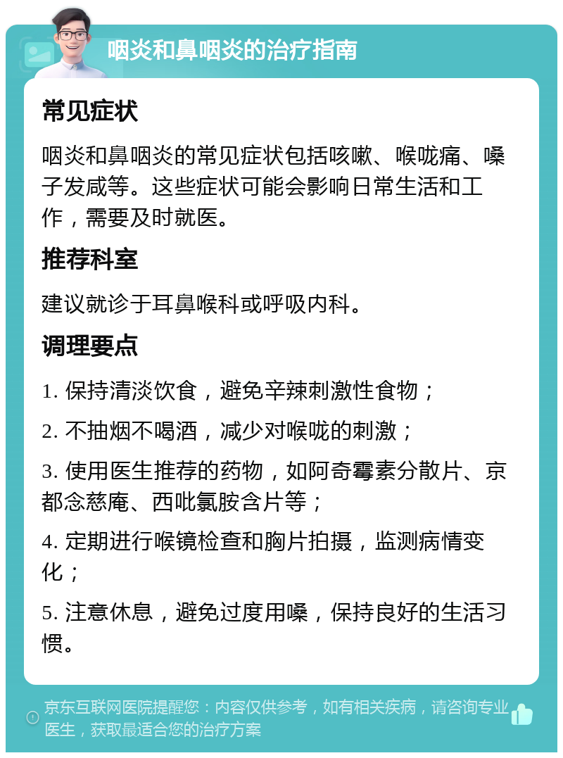 咽炎和鼻咽炎的治疗指南 常见症状 咽炎和鼻咽炎的常见症状包括咳嗽、喉咙痛、嗓子发咸等。这些症状可能会影响日常生活和工作，需要及时就医。 推荐科室 建议就诊于耳鼻喉科或呼吸内科。 调理要点 1. 保持清淡饮食，避免辛辣刺激性食物； 2. 不抽烟不喝酒，减少对喉咙的刺激； 3. 使用医生推荐的药物，如阿奇霉素分散片、京都念慈庵、西吡氯胺含片等； 4. 定期进行喉镜检查和胸片拍摄，监测病情变化； 5. 注意休息，避免过度用嗓，保持良好的生活习惯。