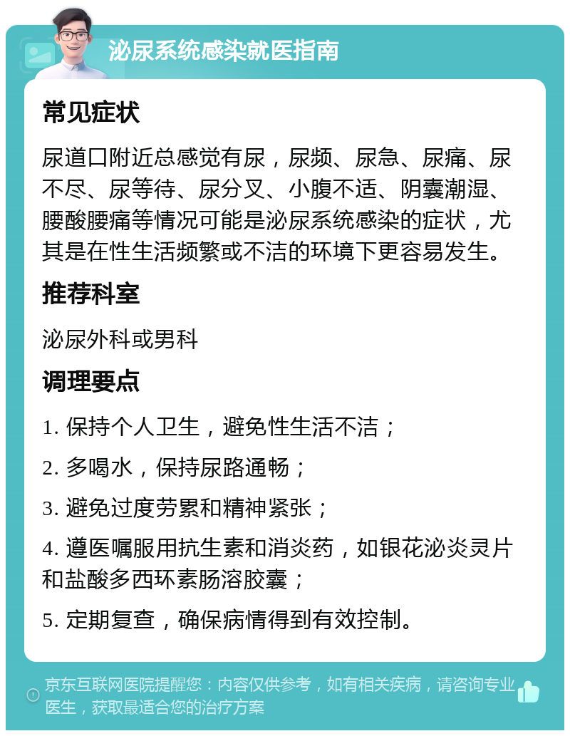 泌尿系统感染就医指南 常见症状 尿道口附近总感觉有尿，尿频、尿急、尿痛、尿不尽、尿等待、尿分叉、小腹不适、阴囊潮湿、腰酸腰痛等情况可能是泌尿系统感染的症状，尤其是在性生活频繁或不洁的环境下更容易发生。 推荐科室 泌尿外科或男科 调理要点 1. 保持个人卫生，避免性生活不洁； 2. 多喝水，保持尿路通畅； 3. 避免过度劳累和精神紧张； 4. 遵医嘱服用抗生素和消炎药，如银花泌炎灵片和盐酸多西环素肠溶胶囊； 5. 定期复查，确保病情得到有效控制。