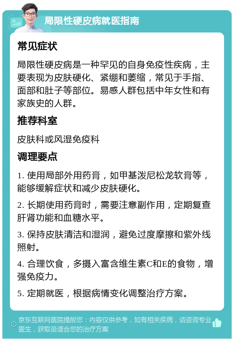 局限性硬皮病就医指南 常见症状 局限性硬皮病是一种罕见的自身免疫性疾病，主要表现为皮肤硬化、紧绷和萎缩，常见于手指、面部和肚子等部位。易感人群包括中年女性和有家族史的人群。 推荐科室 皮肤科或风湿免疫科 调理要点 1. 使用局部外用药膏，如甲基泼尼松龙软膏等，能够缓解症状和减少皮肤硬化。 2. 长期使用药膏时，需要注意副作用，定期复查肝肾功能和血糖水平。 3. 保持皮肤清洁和湿润，避免过度摩擦和紫外线照射。 4. 合理饮食，多摄入富含维生素C和E的食物，增强免疫力。 5. 定期就医，根据病情变化调整治疗方案。