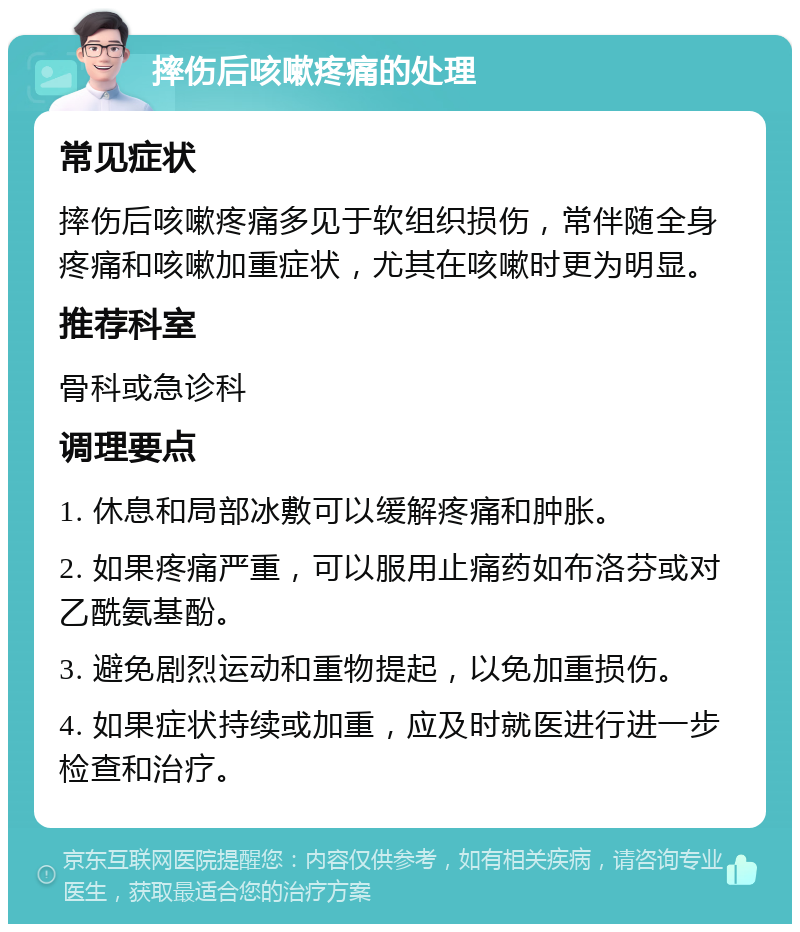 摔伤后咳嗽疼痛的处理 常见症状 摔伤后咳嗽疼痛多见于软组织损伤，常伴随全身疼痛和咳嗽加重症状，尤其在咳嗽时更为明显。 推荐科室 骨科或急诊科 调理要点 1. 休息和局部冰敷可以缓解疼痛和肿胀。 2. 如果疼痛严重，可以服用止痛药如布洛芬或对乙酰氨基酚。 3. 避免剧烈运动和重物提起，以免加重损伤。 4. 如果症状持续或加重，应及时就医进行进一步检查和治疗。