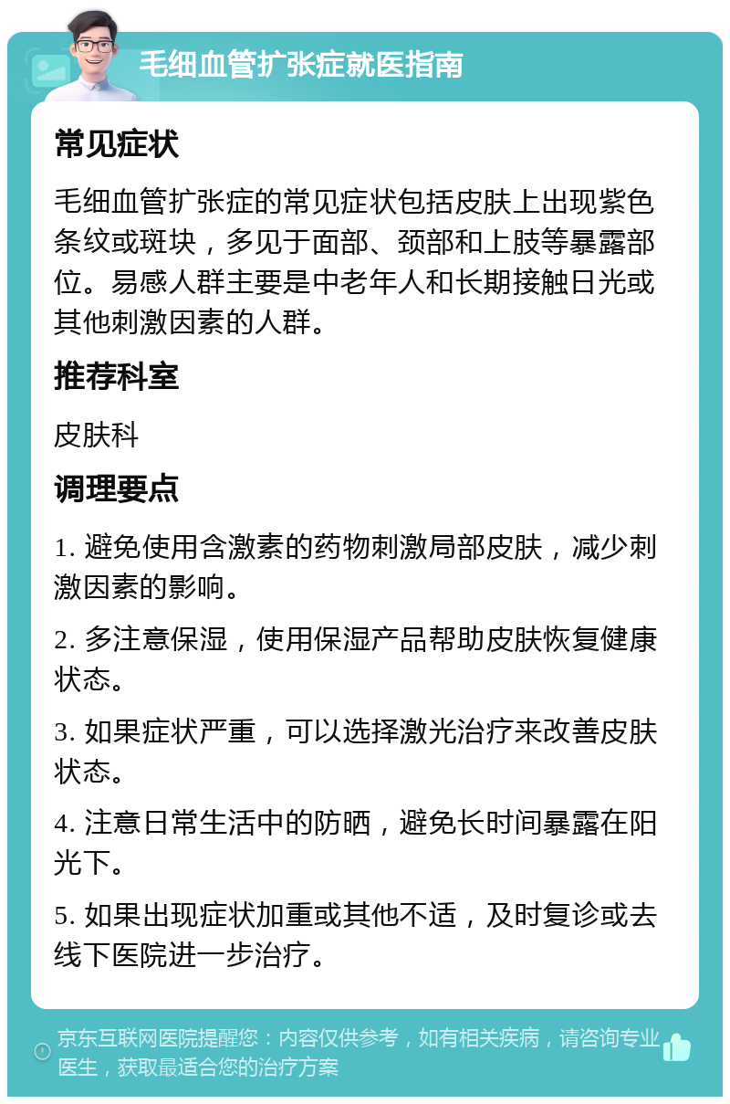 毛细血管扩张症就医指南 常见症状 毛细血管扩张症的常见症状包括皮肤上出现紫色条纹或斑块，多见于面部、颈部和上肢等暴露部位。易感人群主要是中老年人和长期接触日光或其他刺激因素的人群。 推荐科室 皮肤科 调理要点 1. 避免使用含激素的药物刺激局部皮肤，减少刺激因素的影响。 2. 多注意保湿，使用保湿产品帮助皮肤恢复健康状态。 3. 如果症状严重，可以选择激光治疗来改善皮肤状态。 4. 注意日常生活中的防晒，避免长时间暴露在阳光下。 5. 如果出现症状加重或其他不适，及时复诊或去线下医院进一步治疗。