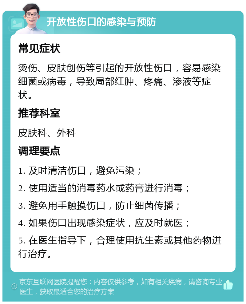 开放性伤口的感染与预防 常见症状 烫伤、皮肤创伤等引起的开放性伤口，容易感染细菌或病毒，导致局部红肿、疼痛、渗液等症状。 推荐科室 皮肤科、外科 调理要点 1. 及时清洁伤口，避免污染； 2. 使用适当的消毒药水或药膏进行消毒； 3. 避免用手触摸伤口，防止细菌传播； 4. 如果伤口出现感染症状，应及时就医； 5. 在医生指导下，合理使用抗生素或其他药物进行治疗。