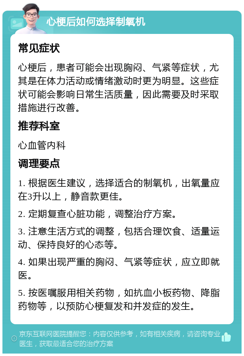 心梗后如何选择制氧机 常见症状 心梗后，患者可能会出现胸闷、气紧等症状，尤其是在体力活动或情绪激动时更为明显。这些症状可能会影响日常生活质量，因此需要及时采取措施进行改善。 推荐科室 心血管内科 调理要点 1. 根据医生建议，选择适合的制氧机，出氧量应在3升以上，静音款更佳。 2. 定期复查心脏功能，调整治疗方案。 3. 注意生活方式的调整，包括合理饮食、适量运动、保持良好的心态等。 4. 如果出现严重的胸闷、气紧等症状，应立即就医。 5. 按医嘱服用相关药物，如抗血小板药物、降脂药物等，以预防心梗复发和并发症的发生。