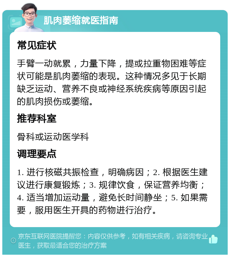 肌肉萎缩就医指南 常见症状 手臂一动就累，力量下降，提或拉重物困难等症状可能是肌肉萎缩的表现。这种情况多见于长期缺乏运动、营养不良或神经系统疾病等原因引起的肌肉损伤或萎缩。 推荐科室 骨科或运动医学科 调理要点 1. 进行核磁共振检查，明确病因；2. 根据医生建议进行康复锻炼；3. 规律饮食，保证营养均衡；4. 适当增加运动量，避免长时间静坐；5. 如果需要，服用医生开具的药物进行治疗。