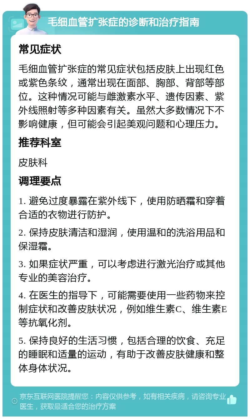 毛细血管扩张症的诊断和治疗指南 常见症状 毛细血管扩张症的常见症状包括皮肤上出现红色或紫色条纹，通常出现在面部、胸部、背部等部位。这种情况可能与雌激素水平、遗传因素、紫外线照射等多种因素有关。虽然大多数情况下不影响健康，但可能会引起美观问题和心理压力。 推荐科室 皮肤科 调理要点 1. 避免过度暴露在紫外线下，使用防晒霜和穿着合适的衣物进行防护。 2. 保持皮肤清洁和湿润，使用温和的洗浴用品和保湿霜。 3. 如果症状严重，可以考虑进行激光治疗或其他专业的美容治疗。 4. 在医生的指导下，可能需要使用一些药物来控制症状和改善皮肤状况，例如维生素C、维生素E等抗氧化剂。 5. 保持良好的生活习惯，包括合理的饮食、充足的睡眠和适量的运动，有助于改善皮肤健康和整体身体状况。