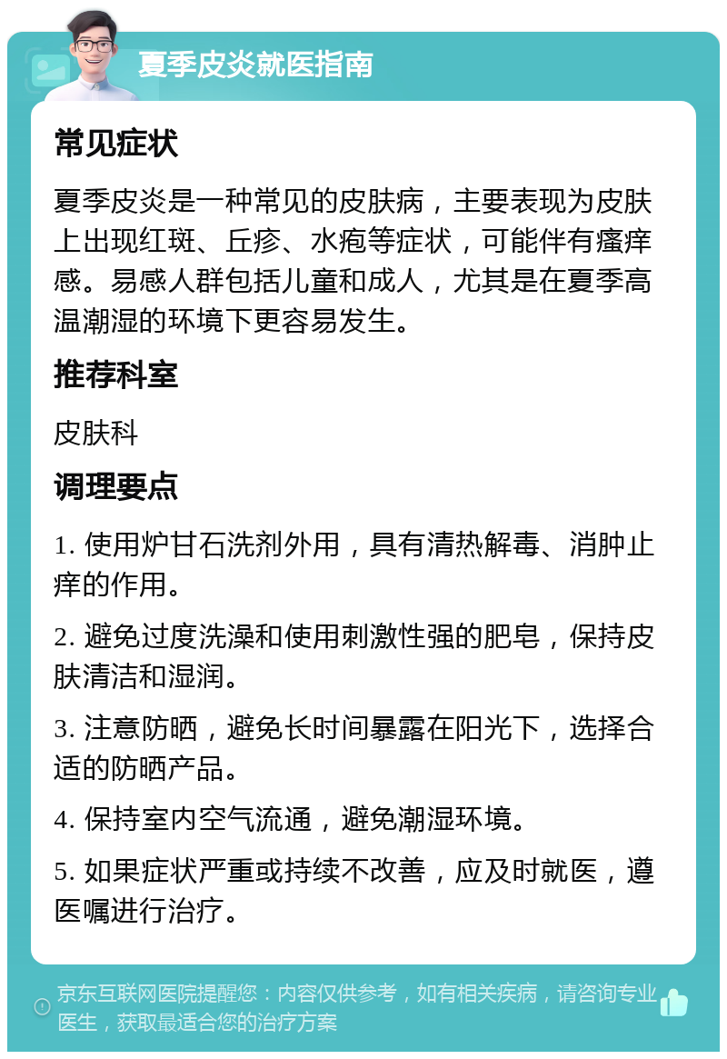 夏季皮炎就医指南 常见症状 夏季皮炎是一种常见的皮肤病，主要表现为皮肤上出现红斑、丘疹、水疱等症状，可能伴有瘙痒感。易感人群包括儿童和成人，尤其是在夏季高温潮湿的环境下更容易发生。 推荐科室 皮肤科 调理要点 1. 使用炉甘石洗剂外用，具有清热解毒、消肿止痒的作用。 2. 避免过度洗澡和使用刺激性强的肥皂，保持皮肤清洁和湿润。 3. 注意防晒，避免长时间暴露在阳光下，选择合适的防晒产品。 4. 保持室内空气流通，避免潮湿环境。 5. 如果症状严重或持续不改善，应及时就医，遵医嘱进行治疗。