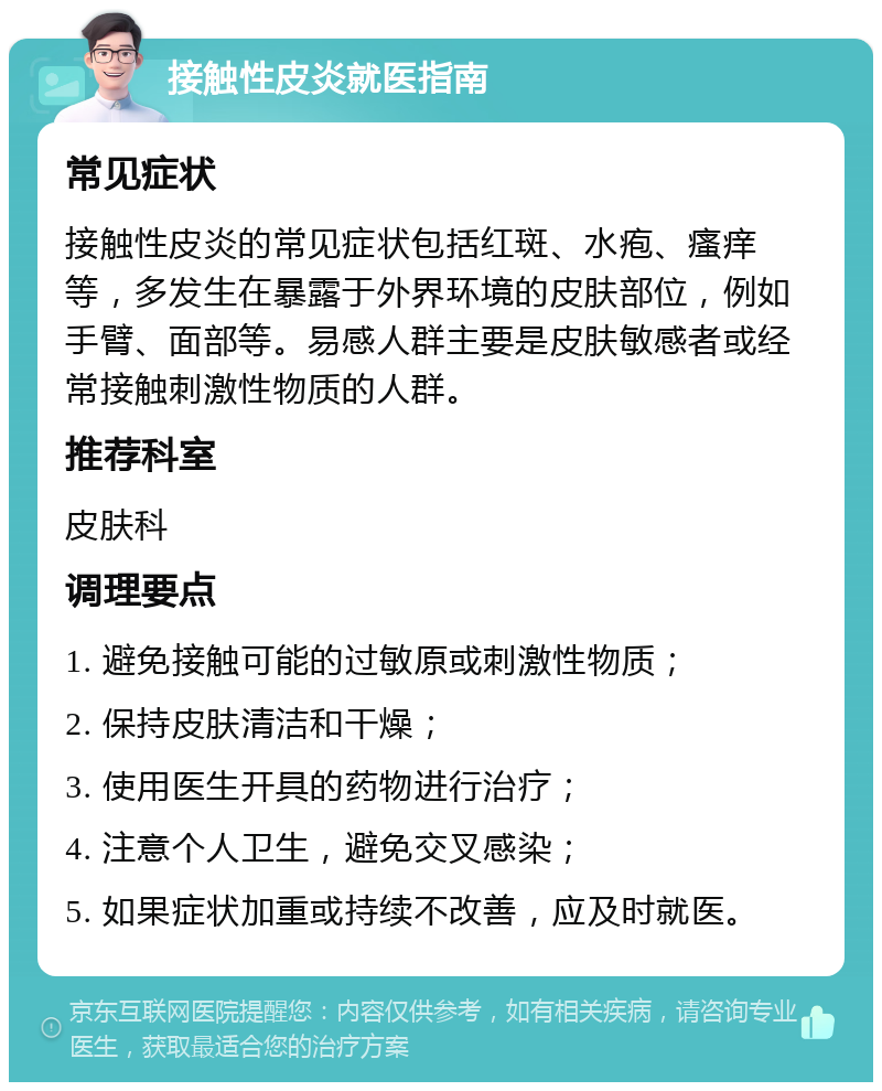 接触性皮炎就医指南 常见症状 接触性皮炎的常见症状包括红斑、水疱、瘙痒等，多发生在暴露于外界环境的皮肤部位，例如手臂、面部等。易感人群主要是皮肤敏感者或经常接触刺激性物质的人群。 推荐科室 皮肤科 调理要点 1. 避免接触可能的过敏原或刺激性物质； 2. 保持皮肤清洁和干燥； 3. 使用医生开具的药物进行治疗； 4. 注意个人卫生，避免交叉感染； 5. 如果症状加重或持续不改善，应及时就医。