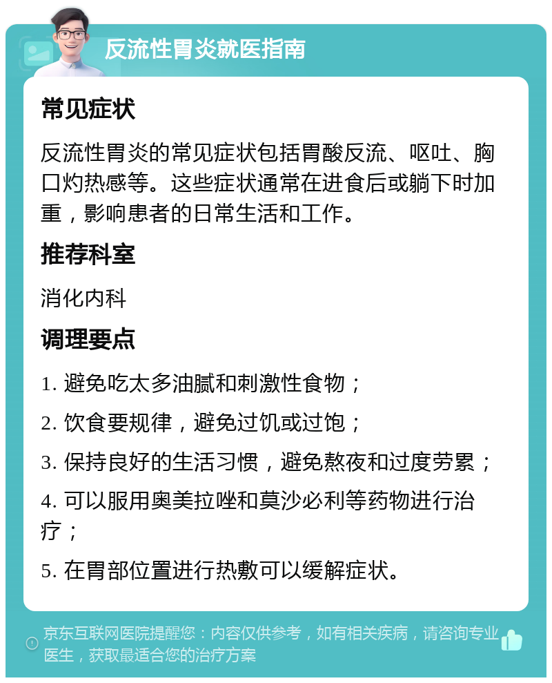 反流性胃炎就医指南 常见症状 反流性胃炎的常见症状包括胃酸反流、呕吐、胸口灼热感等。这些症状通常在进食后或躺下时加重，影响患者的日常生活和工作。 推荐科室 消化内科 调理要点 1. 避免吃太多油腻和刺激性食物； 2. 饮食要规律，避免过饥或过饱； 3. 保持良好的生活习惯，避免熬夜和过度劳累； 4. 可以服用奥美拉唑和莫沙必利等药物进行治疗； 5. 在胃部位置进行热敷可以缓解症状。