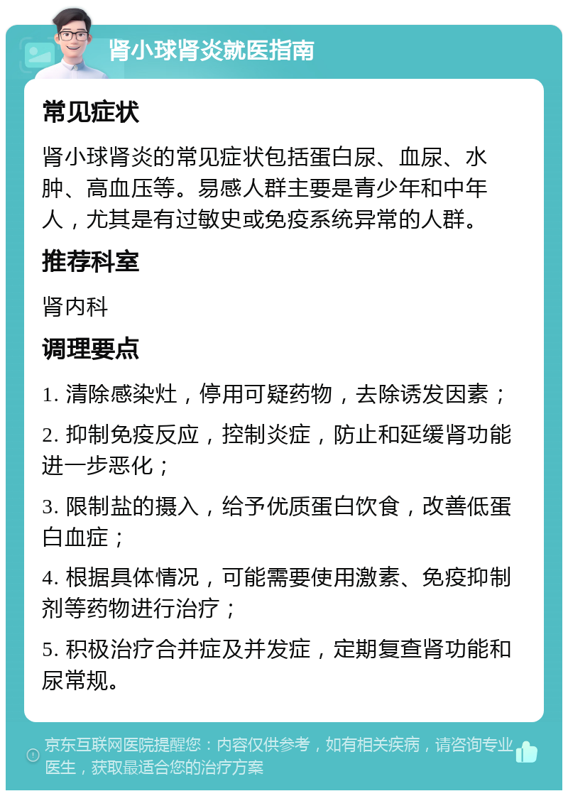 肾小球肾炎就医指南 常见症状 肾小球肾炎的常见症状包括蛋白尿、血尿、水肿、高血压等。易感人群主要是青少年和中年人，尤其是有过敏史或免疫系统异常的人群。 推荐科室 肾内科 调理要点 1. 清除感染灶，停用可疑药物，去除诱发因素； 2. 抑制免疫反应，控制炎症，防止和延缓肾功能进一步恶化； 3. 限制盐的摄入，给予优质蛋白饮食，改善低蛋白血症； 4. 根据具体情况，可能需要使用激素、免疫抑制剂等药物进行治疗； 5. 积极治疗合并症及并发症，定期复查肾功能和尿常规。