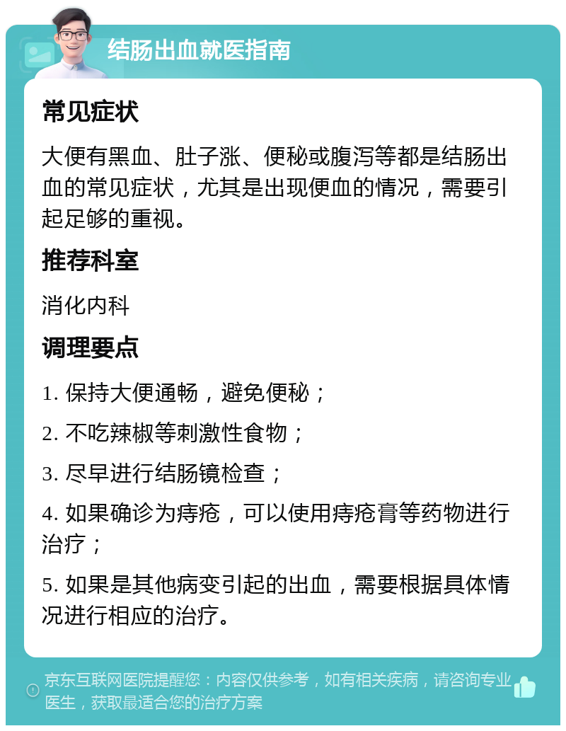 结肠出血就医指南 常见症状 大便有黑血、肚子涨、便秘或腹泻等都是结肠出血的常见症状，尤其是出现便血的情况，需要引起足够的重视。 推荐科室 消化内科 调理要点 1. 保持大便通畅，避免便秘； 2. 不吃辣椒等刺激性食物； 3. 尽早进行结肠镜检查； 4. 如果确诊为痔疮，可以使用痔疮膏等药物进行治疗； 5. 如果是其他病变引起的出血，需要根据具体情况进行相应的治疗。