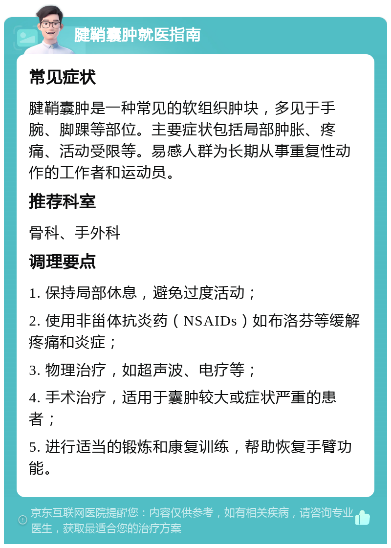 腱鞘囊肿就医指南 常见症状 腱鞘囊肿是一种常见的软组织肿块，多见于手腕、脚踝等部位。主要症状包括局部肿胀、疼痛、活动受限等。易感人群为长期从事重复性动作的工作者和运动员。 推荐科室 骨科、手外科 调理要点 1. 保持局部休息，避免过度活动； 2. 使用非甾体抗炎药（NSAIDs）如布洛芬等缓解疼痛和炎症； 3. 物理治疗，如超声波、电疗等； 4. 手术治疗，适用于囊肿较大或症状严重的患者； 5. 进行适当的锻炼和康复训练，帮助恢复手臂功能。