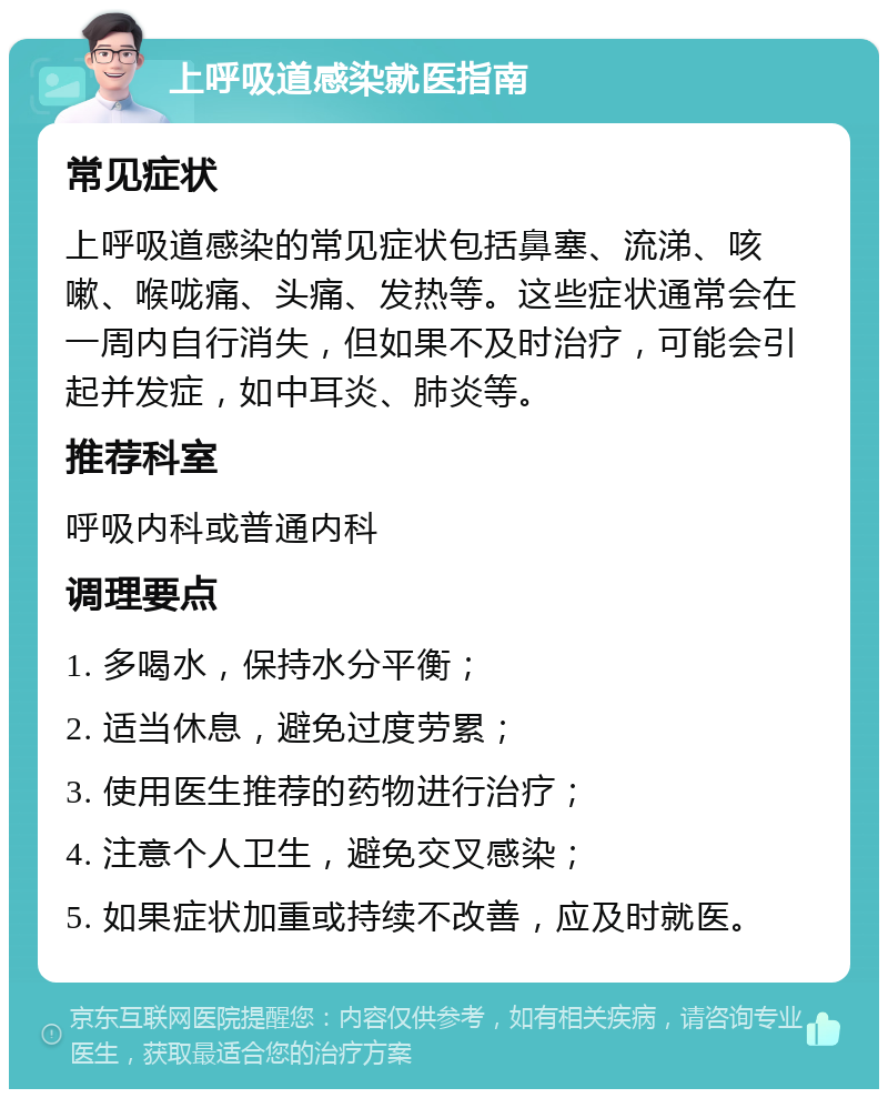 上呼吸道感染就医指南 常见症状 上呼吸道感染的常见症状包括鼻塞、流涕、咳嗽、喉咙痛、头痛、发热等。这些症状通常会在一周内自行消失，但如果不及时治疗，可能会引起并发症，如中耳炎、肺炎等。 推荐科室 呼吸内科或普通内科 调理要点 1. 多喝水，保持水分平衡； 2. 适当休息，避免过度劳累； 3. 使用医生推荐的药物进行治疗； 4. 注意个人卫生，避免交叉感染； 5. 如果症状加重或持续不改善，应及时就医。