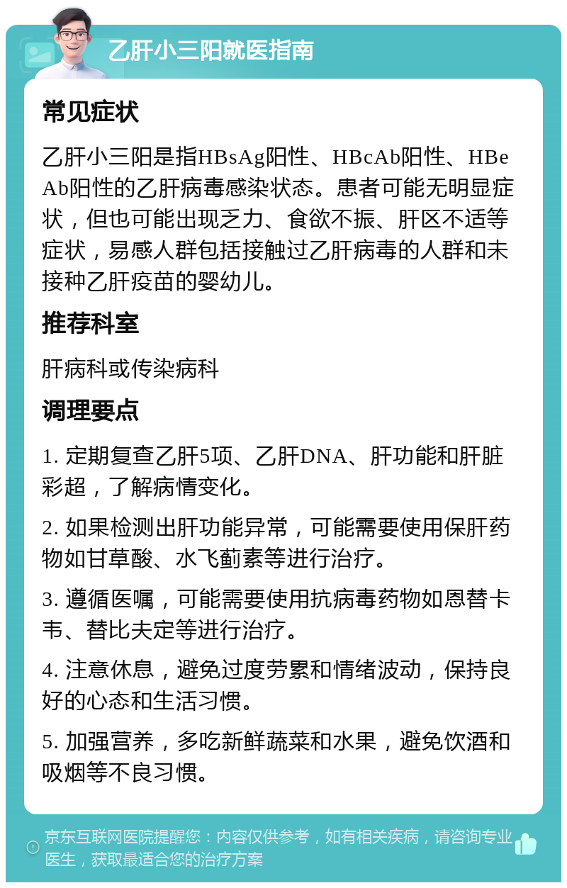 乙肝小三阳就医指南 常见症状 乙肝小三阳是指HBsAg阳性、HBcAb阳性、HBeAb阳性的乙肝病毒感染状态。患者可能无明显症状，但也可能出现乏力、食欲不振、肝区不适等症状，易感人群包括接触过乙肝病毒的人群和未接种乙肝疫苗的婴幼儿。 推荐科室 肝病科或传染病科 调理要点 1. 定期复查乙肝5项、乙肝DNA、肝功能和肝脏彩超，了解病情变化。 2. 如果检测出肝功能异常，可能需要使用保肝药物如甘草酸、水飞蓟素等进行治疗。 3. 遵循医嘱，可能需要使用抗病毒药物如恩替卡韦、替比夫定等进行治疗。 4. 注意休息，避免过度劳累和情绪波动，保持良好的心态和生活习惯。 5. 加强营养，多吃新鲜蔬菜和水果，避免饮酒和吸烟等不良习惯。