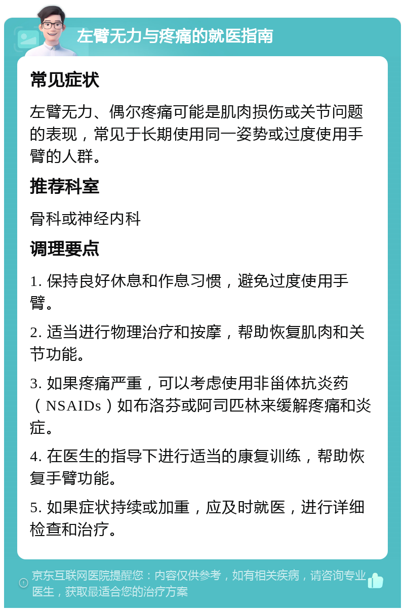 左臂无力与疼痛的就医指南 常见症状 左臂无力、偶尔疼痛可能是肌肉损伤或关节问题的表现，常见于长期使用同一姿势或过度使用手臂的人群。 推荐科室 骨科或神经内科 调理要点 1. 保持良好休息和作息习惯，避免过度使用手臂。 2. 适当进行物理治疗和按摩，帮助恢复肌肉和关节功能。 3. 如果疼痛严重，可以考虑使用非甾体抗炎药（NSAIDs）如布洛芬或阿司匹林来缓解疼痛和炎症。 4. 在医生的指导下进行适当的康复训练，帮助恢复手臂功能。 5. 如果症状持续或加重，应及时就医，进行详细检查和治疗。