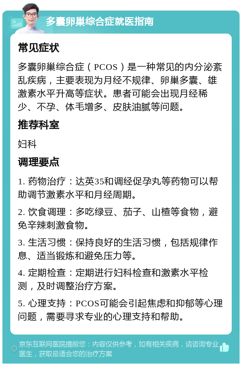 多囊卵巢综合症就医指南 常见症状 多囊卵巢综合症（PCOS）是一种常见的内分泌紊乱疾病，主要表现为月经不规律、卵巢多囊、雄激素水平升高等症状。患者可能会出现月经稀少、不孕、体毛增多、皮肤油腻等问题。 推荐科室 妇科 调理要点 1. 药物治疗：达英35和调经促孕丸等药物可以帮助调节激素水平和月经周期。 2. 饮食调理：多吃绿豆、茄子、山楂等食物，避免辛辣刺激食物。 3. 生活习惯：保持良好的生活习惯，包括规律作息、适当锻炼和避免压力等。 4. 定期检查：定期进行妇科检查和激素水平检测，及时调整治疗方案。 5. 心理支持：PCOS可能会引起焦虑和抑郁等心理问题，需要寻求专业的心理支持和帮助。