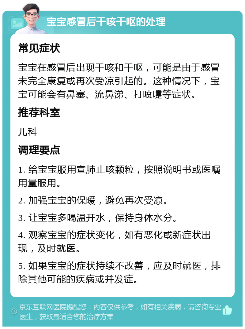 宝宝感冒后干咳干呕的处理 常见症状 宝宝在感冒后出现干咳和干呕，可能是由于感冒未完全康复或再次受凉引起的。这种情况下，宝宝可能会有鼻塞、流鼻涕、打喷嚏等症状。 推荐科室 儿科 调理要点 1. 给宝宝服用宣肺止咳颗粒，按照说明书或医嘱用量服用。 2. 加强宝宝的保暖，避免再次受凉。 3. 让宝宝多喝温开水，保持身体水分。 4. 观察宝宝的症状变化，如有恶化或新症状出现，及时就医。 5. 如果宝宝的症状持续不改善，应及时就医，排除其他可能的疾病或并发症。