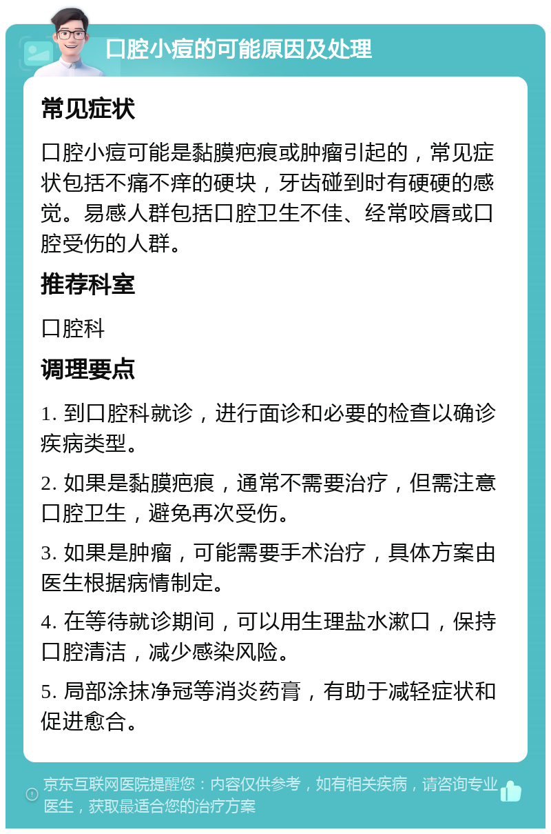 口腔小痘的可能原因及处理 常见症状 口腔小痘可能是黏膜疤痕或肿瘤引起的，常见症状包括不痛不痒的硬块，牙齿碰到时有硬硬的感觉。易感人群包括口腔卫生不佳、经常咬唇或口腔受伤的人群。 推荐科室 口腔科 调理要点 1. 到口腔科就诊，进行面诊和必要的检查以确诊疾病类型。 2. 如果是黏膜疤痕，通常不需要治疗，但需注意口腔卫生，避免再次受伤。 3. 如果是肿瘤，可能需要手术治疗，具体方案由医生根据病情制定。 4. 在等待就诊期间，可以用生理盐水漱口，保持口腔清洁，减少感染风险。 5. 局部涂抹净冠等消炎药膏，有助于减轻症状和促进愈合。