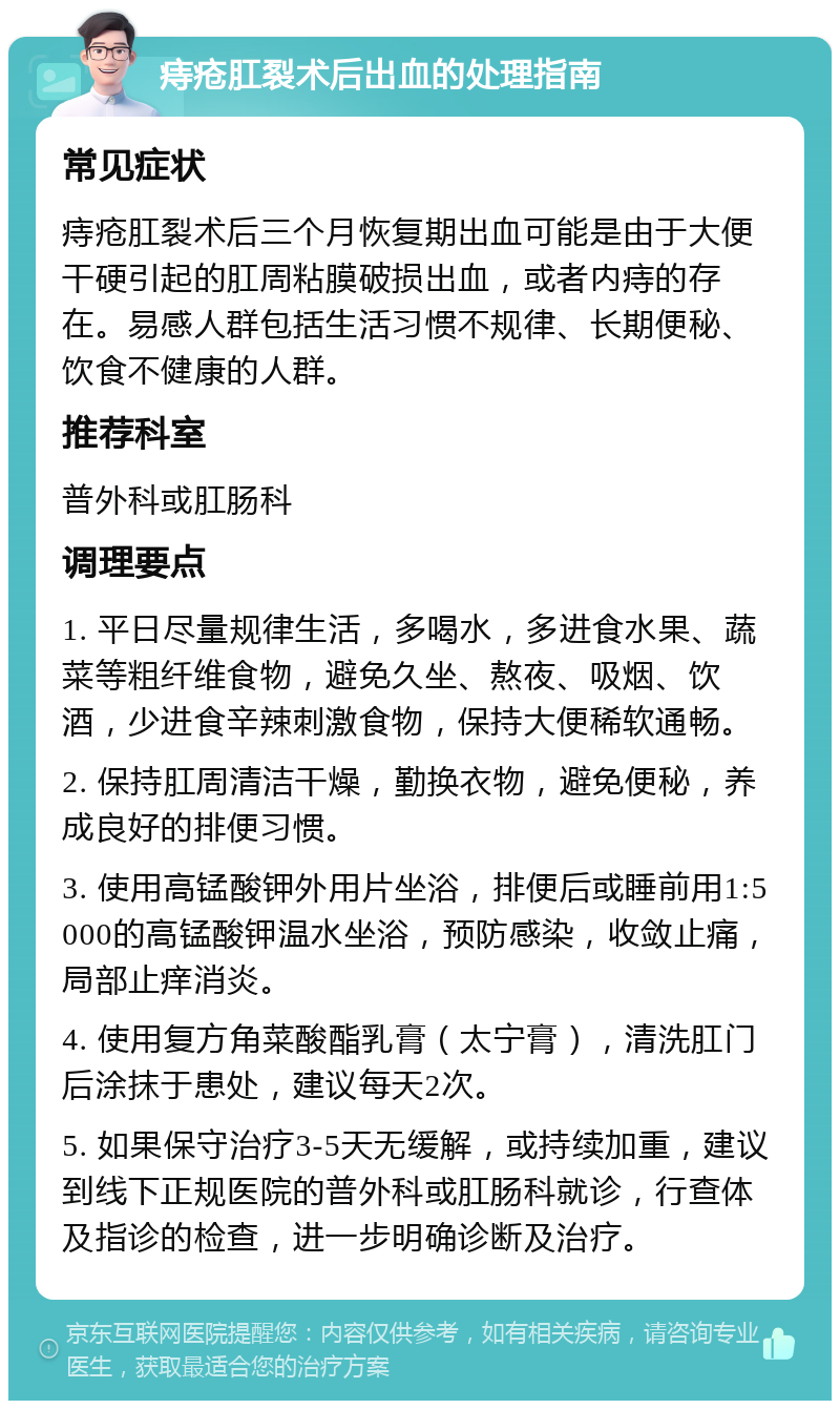 痔疮肛裂术后出血的处理指南 常见症状 痔疮肛裂术后三个月恢复期出血可能是由于大便干硬引起的肛周粘膜破损出血，或者内痔的存在。易感人群包括生活习惯不规律、长期便秘、饮食不健康的人群。 推荐科室 普外科或肛肠科 调理要点 1. 平日尽量规律生活，多喝水，多进食水果、蔬菜等粗纤维食物，避免久坐、熬夜、吸烟、饮酒，少进食辛辣刺激食物，保持大便稀软通畅。 2. 保持肛周清洁干燥，勤换衣物，避免便秘，养成良好的排便习惯。 3. 使用高锰酸钾外用片坐浴，排便后或睡前用1:5000的高锰酸钾温水坐浴，预防感染，收敛止痛，局部止痒消炎。 4. 使用复方角菜酸酯乳膏（太宁膏），清洗肛门后涂抹于患处，建议每天2次。 5. 如果保守治疗3-5天无缓解，或持续加重，建议到线下正规医院的普外科或肛肠科就诊，行查体及指诊的检查，进一步明确诊断及治疗。