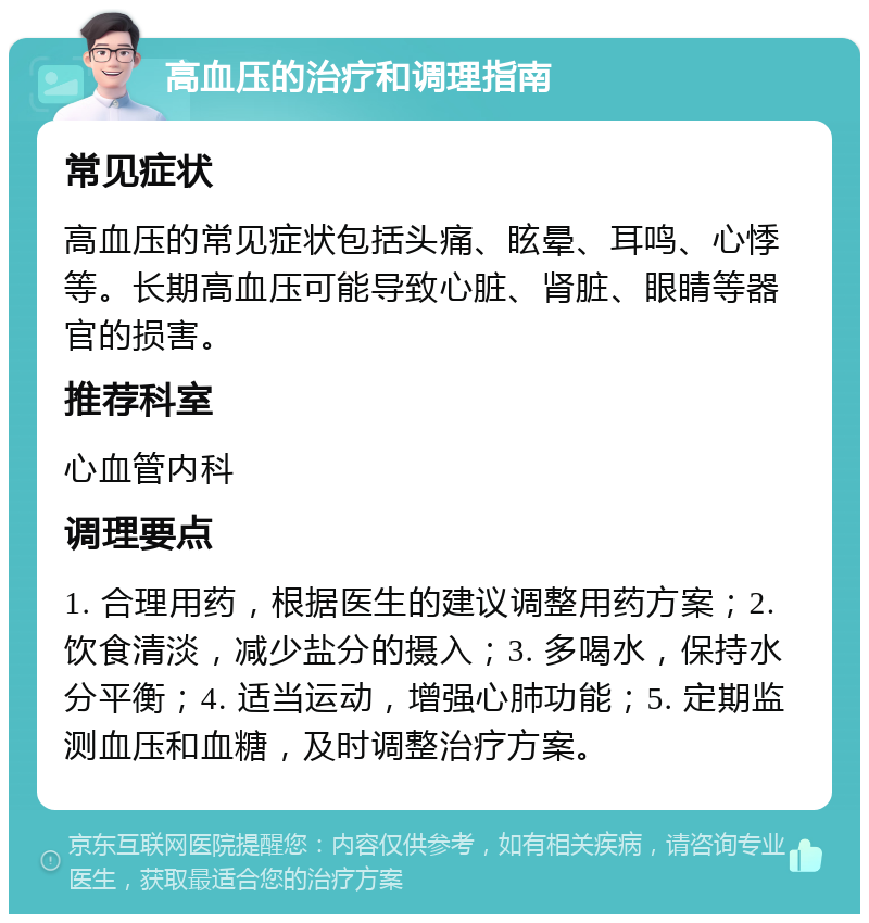 高血压的治疗和调理指南 常见症状 高血压的常见症状包括头痛、眩晕、耳鸣、心悸等。长期高血压可能导致心脏、肾脏、眼睛等器官的损害。 推荐科室 心血管内科 调理要点 1. 合理用药，根据医生的建议调整用药方案；2. 饮食清淡，减少盐分的摄入；3. 多喝水，保持水分平衡；4. 适当运动，增强心肺功能；5. 定期监测血压和血糖，及时调整治疗方案。