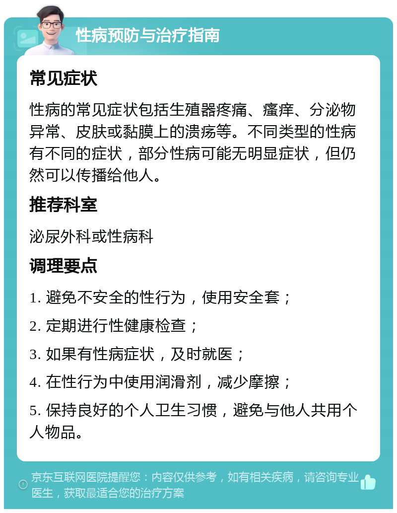 性病预防与治疗指南 常见症状 性病的常见症状包括生殖器疼痛、瘙痒、分泌物异常、皮肤或黏膜上的溃疡等。不同类型的性病有不同的症状，部分性病可能无明显症状，但仍然可以传播给他人。 推荐科室 泌尿外科或性病科 调理要点 1. 避免不安全的性行为，使用安全套； 2. 定期进行性健康检查； 3. 如果有性病症状，及时就医； 4. 在性行为中使用润滑剂，减少摩擦； 5. 保持良好的个人卫生习惯，避免与他人共用个人物品。