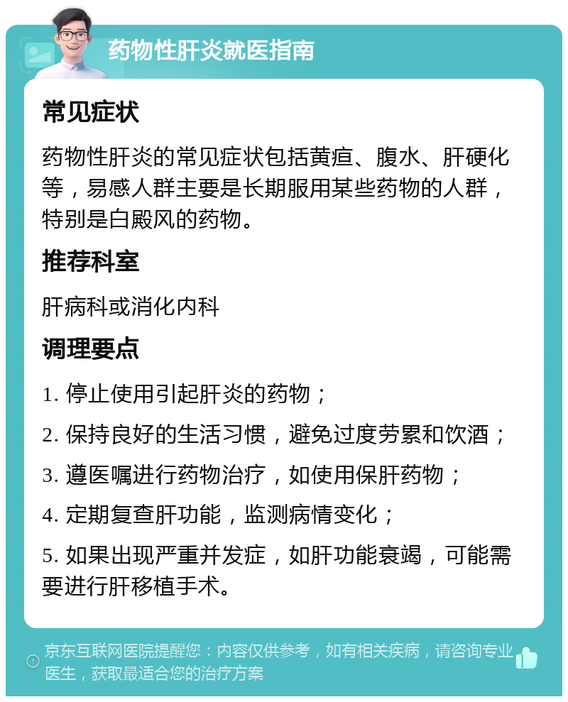 药物性肝炎就医指南 常见症状 药物性肝炎的常见症状包括黄疸、腹水、肝硬化等，易感人群主要是长期服用某些药物的人群，特别是白殿风的药物。 推荐科室 肝病科或消化内科 调理要点 1. 停止使用引起肝炎的药物； 2. 保持良好的生活习惯，避免过度劳累和饮酒； 3. 遵医嘱进行药物治疗，如使用保肝药物； 4. 定期复查肝功能，监测病情变化； 5. 如果出现严重并发症，如肝功能衰竭，可能需要进行肝移植手术。