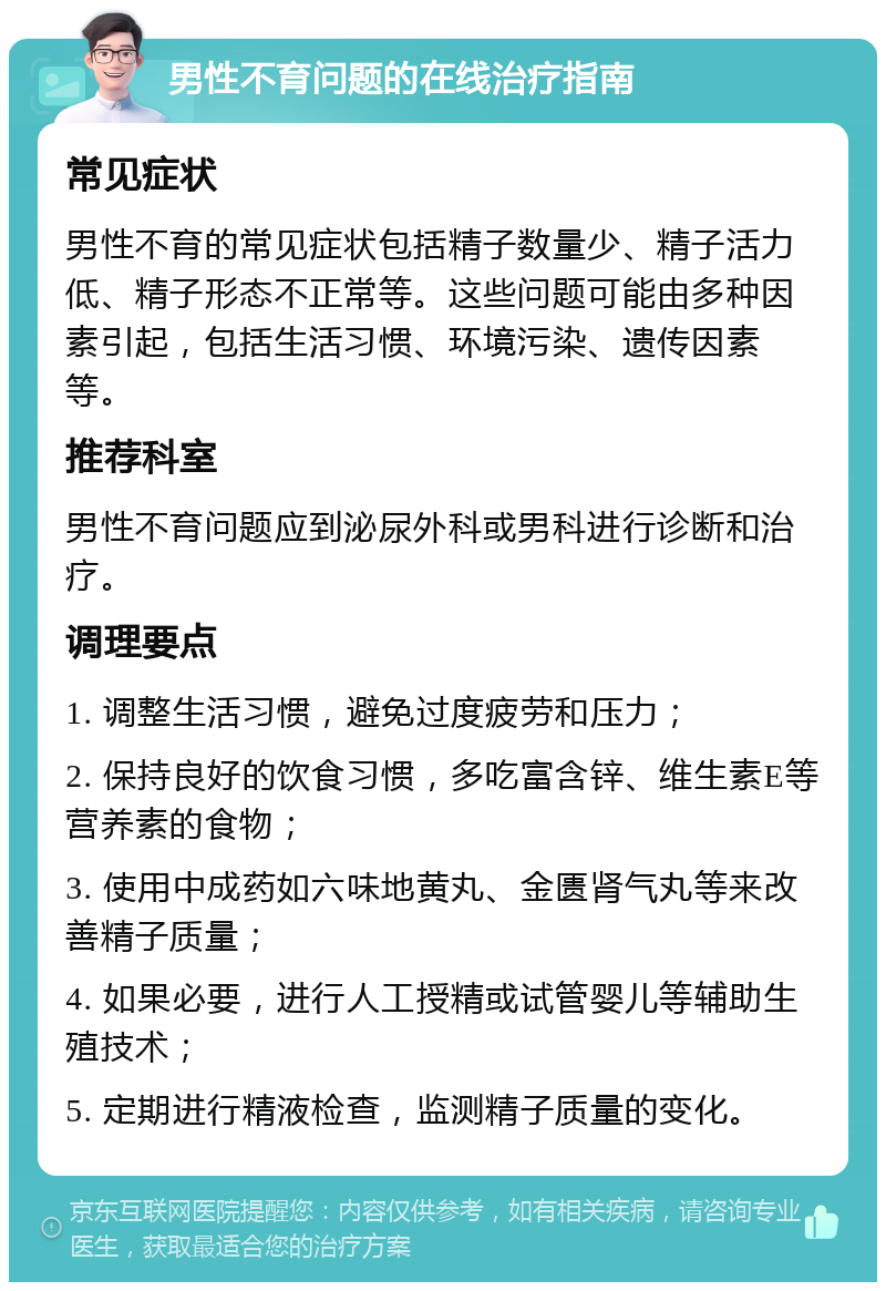 男性不育问题的在线治疗指南 常见症状 男性不育的常见症状包括精子数量少、精子活力低、精子形态不正常等。这些问题可能由多种因素引起，包括生活习惯、环境污染、遗传因素等。 推荐科室 男性不育问题应到泌尿外科或男科进行诊断和治疗。 调理要点 1. 调整生活习惯，避免过度疲劳和压力； 2. 保持良好的饮食习惯，多吃富含锌、维生素E等营养素的食物； 3. 使用中成药如六味地黄丸、金匮肾气丸等来改善精子质量； 4. 如果必要，进行人工授精或试管婴儿等辅助生殖技术； 5. 定期进行精液检查，监测精子质量的变化。