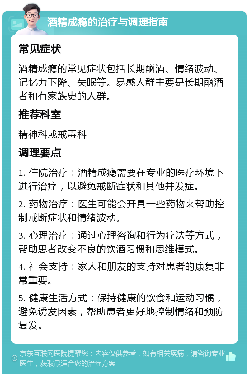 酒精成瘾的治疗与调理指南 常见症状 酒精成瘾的常见症状包括长期酗酒、情绪波动、记忆力下降、失眠等。易感人群主要是长期酗酒者和有家族史的人群。 推荐科室 精神科或戒毒科 调理要点 1. 住院治疗：酒精成瘾需要在专业的医疗环境下进行治疗，以避免戒断症状和其他并发症。 2. 药物治疗：医生可能会开具一些药物来帮助控制戒断症状和情绪波动。 3. 心理治疗：通过心理咨询和行为疗法等方式，帮助患者改变不良的饮酒习惯和思维模式。 4. 社会支持：家人和朋友的支持对患者的康复非常重要。 5. 健康生活方式：保持健康的饮食和运动习惯，避免诱发因素，帮助患者更好地控制情绪和预防复发。