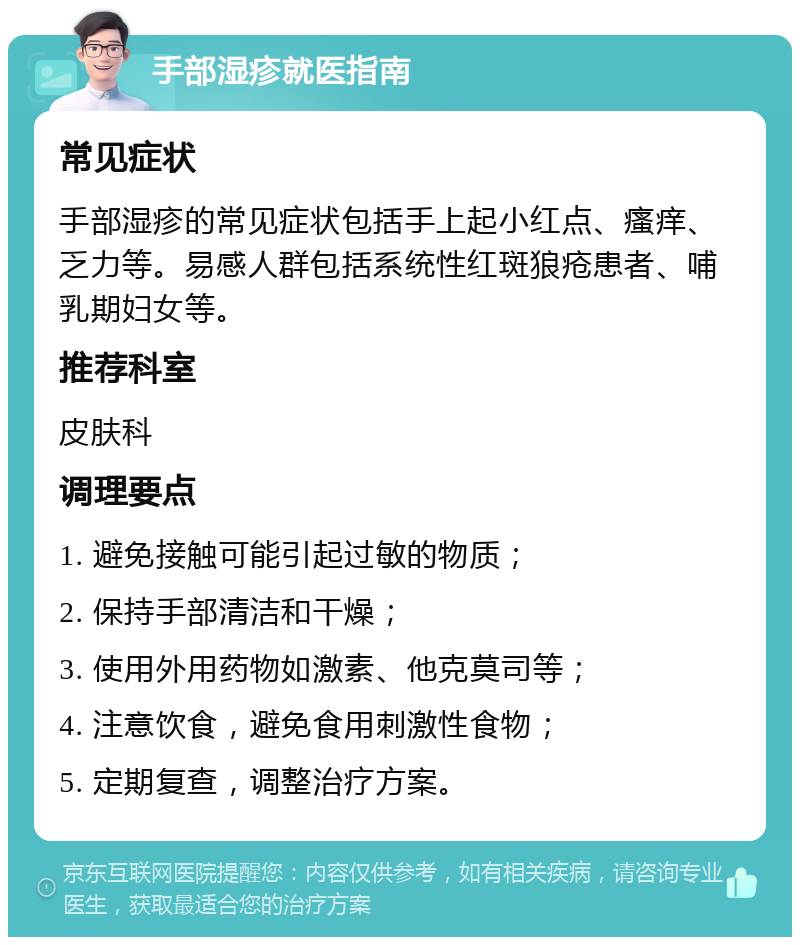 手部湿疹就医指南 常见症状 手部湿疹的常见症状包括手上起小红点、瘙痒、乏力等。易感人群包括系统性红斑狼疮患者、哺乳期妇女等。 推荐科室 皮肤科 调理要点 1. 避免接触可能引起过敏的物质； 2. 保持手部清洁和干燥； 3. 使用外用药物如激素、他克莫司等； 4. 注意饮食，避免食用刺激性食物； 5. 定期复查，调整治疗方案。