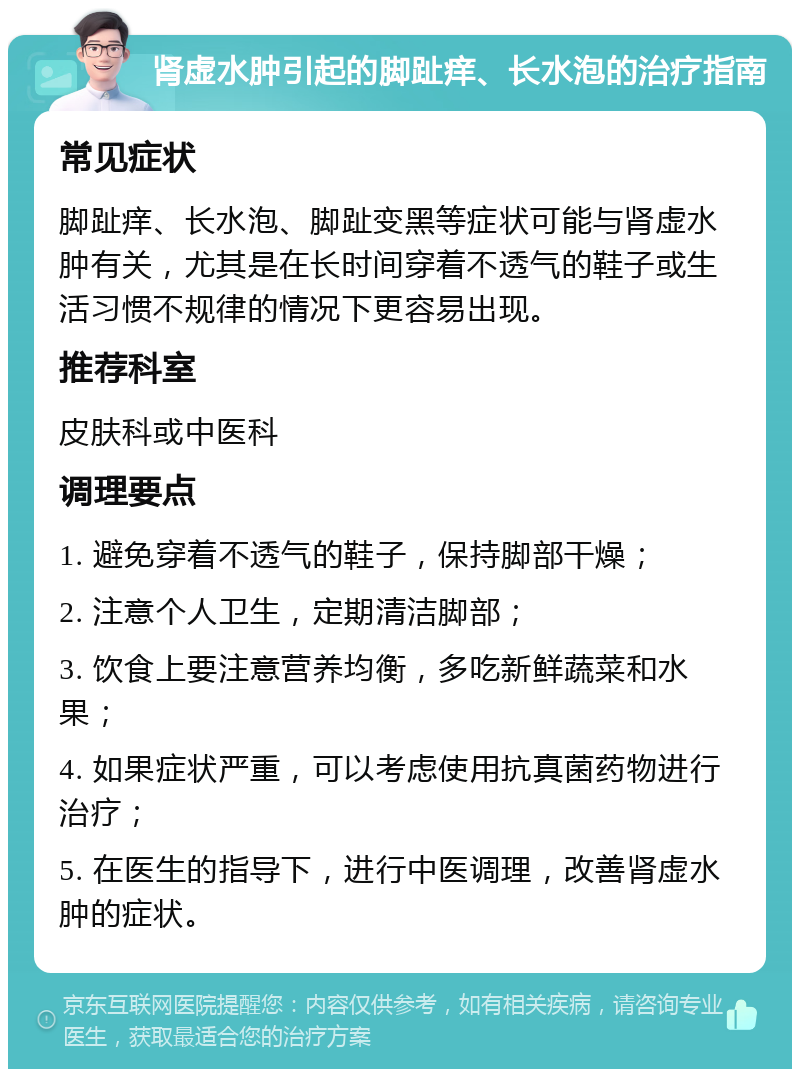 肾虚水肿引起的脚趾痒、长水泡的治疗指南 常见症状 脚趾痒、长水泡、脚趾变黑等症状可能与肾虚水肿有关，尤其是在长时间穿着不透气的鞋子或生活习惯不规律的情况下更容易出现。 推荐科室 皮肤科或中医科 调理要点 1. 避免穿着不透气的鞋子，保持脚部干燥； 2. 注意个人卫生，定期清洁脚部； 3. 饮食上要注意营养均衡，多吃新鲜蔬菜和水果； 4. 如果症状严重，可以考虑使用抗真菌药物进行治疗； 5. 在医生的指导下，进行中医调理，改善肾虚水肿的症状。