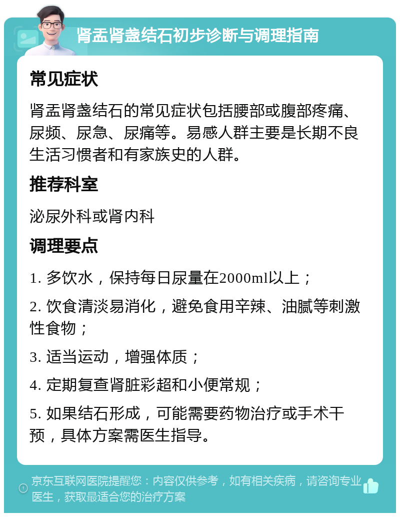 肾盂肾盏结石初步诊断与调理指南 常见症状 肾盂肾盏结石的常见症状包括腰部或腹部疼痛、尿频、尿急、尿痛等。易感人群主要是长期不良生活习惯者和有家族史的人群。 推荐科室 泌尿外科或肾内科 调理要点 1. 多饮水，保持每日尿量在2000ml以上； 2. 饮食清淡易消化，避免食用辛辣、油腻等刺激性食物； 3. 适当运动，增强体质； 4. 定期复查肾脏彩超和小便常规； 5. 如果结石形成，可能需要药物治疗或手术干预，具体方案需医生指导。