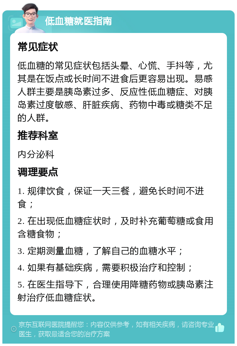 低血糖就医指南 常见症状 低血糖的常见症状包括头晕、心慌、手抖等，尤其是在饭点或长时间不进食后更容易出现。易感人群主要是胰岛素过多、反应性低血糖症、对胰岛素过度敏感、肝脏疾病、药物中毒或糖类不足的人群。 推荐科室 内分泌科 调理要点 1. 规律饮食，保证一天三餐，避免长时间不进食； 2. 在出现低血糖症状时，及时补充葡萄糖或食用含糖食物； 3. 定期测量血糖，了解自己的血糖水平； 4. 如果有基础疾病，需要积极治疗和控制； 5. 在医生指导下，合理使用降糖药物或胰岛素注射治疗低血糖症状。