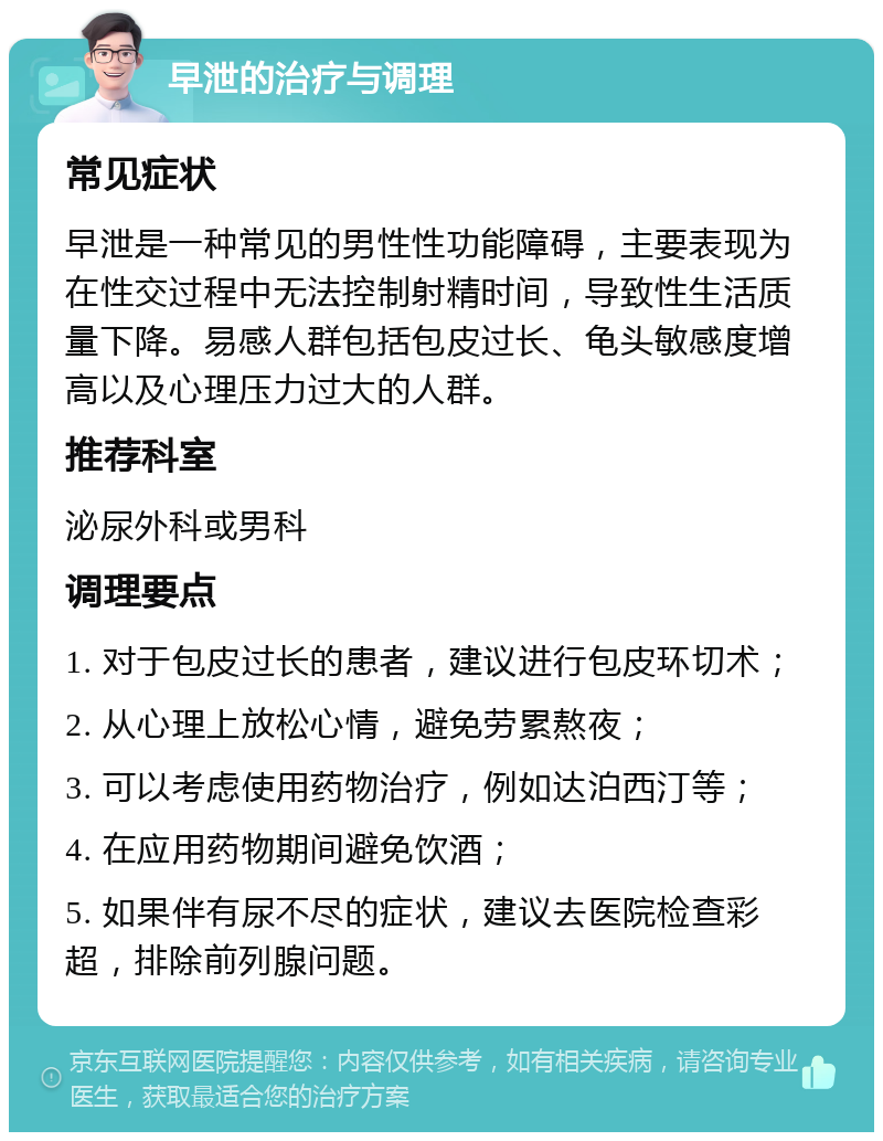 早泄的治疗与调理 常见症状 早泄是一种常见的男性性功能障碍，主要表现为在性交过程中无法控制射精时间，导致性生活质量下降。易感人群包括包皮过长、龟头敏感度增高以及心理压力过大的人群。 推荐科室 泌尿外科或男科 调理要点 1. 对于包皮过长的患者，建议进行包皮环切术； 2. 从心理上放松心情，避免劳累熬夜； 3. 可以考虑使用药物治疗，例如达泊西汀等； 4. 在应用药物期间避免饮酒； 5. 如果伴有尿不尽的症状，建议去医院检查彩超，排除前列腺问题。