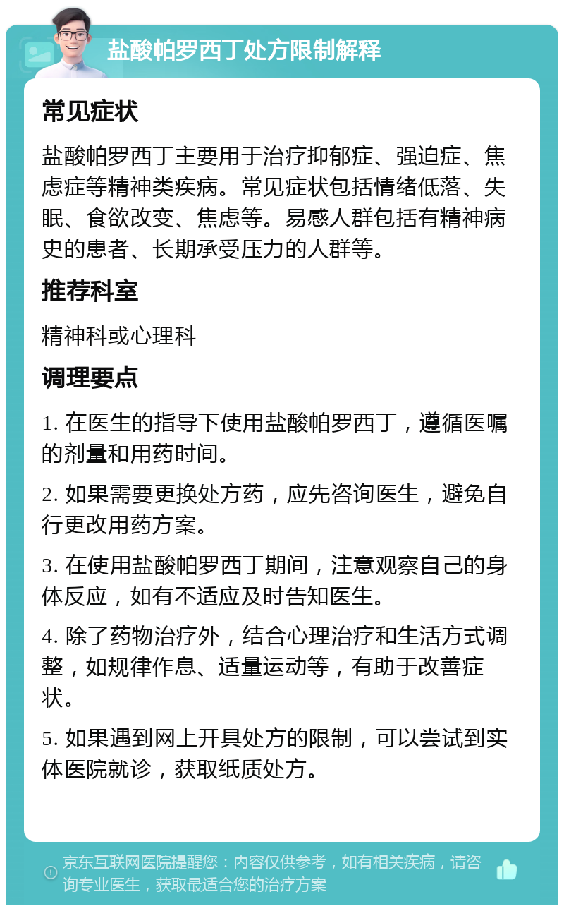 盐酸帕罗西丁处方限制解释 常见症状 盐酸帕罗西丁主要用于治疗抑郁症、强迫症、焦虑症等精神类疾病。常见症状包括情绪低落、失眠、食欲改变、焦虑等。易感人群包括有精神病史的患者、长期承受压力的人群等。 推荐科室 精神科或心理科 调理要点 1. 在医生的指导下使用盐酸帕罗西丁，遵循医嘱的剂量和用药时间。 2. 如果需要更换处方药，应先咨询医生，避免自行更改用药方案。 3. 在使用盐酸帕罗西丁期间，注意观察自己的身体反应，如有不适应及时告知医生。 4. 除了药物治疗外，结合心理治疗和生活方式调整，如规律作息、适量运动等，有助于改善症状。 5. 如果遇到网上开具处方的限制，可以尝试到实体医院就诊，获取纸质处方。