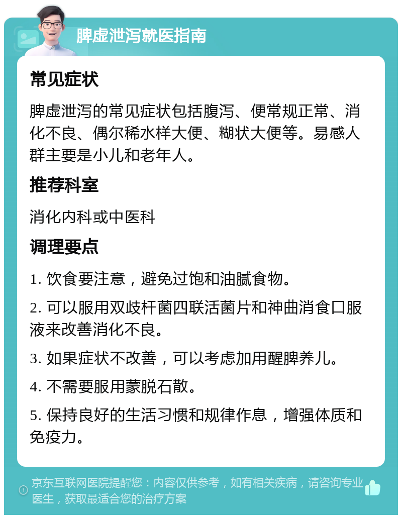 脾虚泄泻就医指南 常见症状 脾虚泄泻的常见症状包括腹泻、便常规正常、消化不良、偶尔稀水样大便、糊状大便等。易感人群主要是小儿和老年人。 推荐科室 消化内科或中医科 调理要点 1. 饮食要注意，避免过饱和油腻食物。 2. 可以服用双歧杆菌四联活菌片和神曲消食口服液来改善消化不良。 3. 如果症状不改善，可以考虑加用醒脾养儿。 4. 不需要服用蒙脱石散。 5. 保持良好的生活习惯和规律作息，增强体质和免疫力。