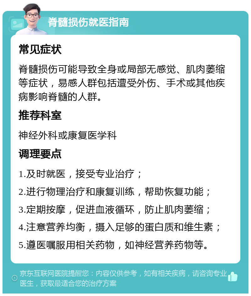 脊髓损伤就医指南 常见症状 脊髓损伤可能导致全身或局部无感觉、肌肉萎缩等症状，易感人群包括遭受外伤、手术或其他疾病影响脊髓的人群。 推荐科室 神经外科或康复医学科 调理要点 1.及时就医，接受专业治疗； 2.进行物理治疗和康复训练，帮助恢复功能； 3.定期按摩，促进血液循环，防止肌肉萎缩； 4.注意营养均衡，摄入足够的蛋白质和维生素； 5.遵医嘱服用相关药物，如神经营养药物等。