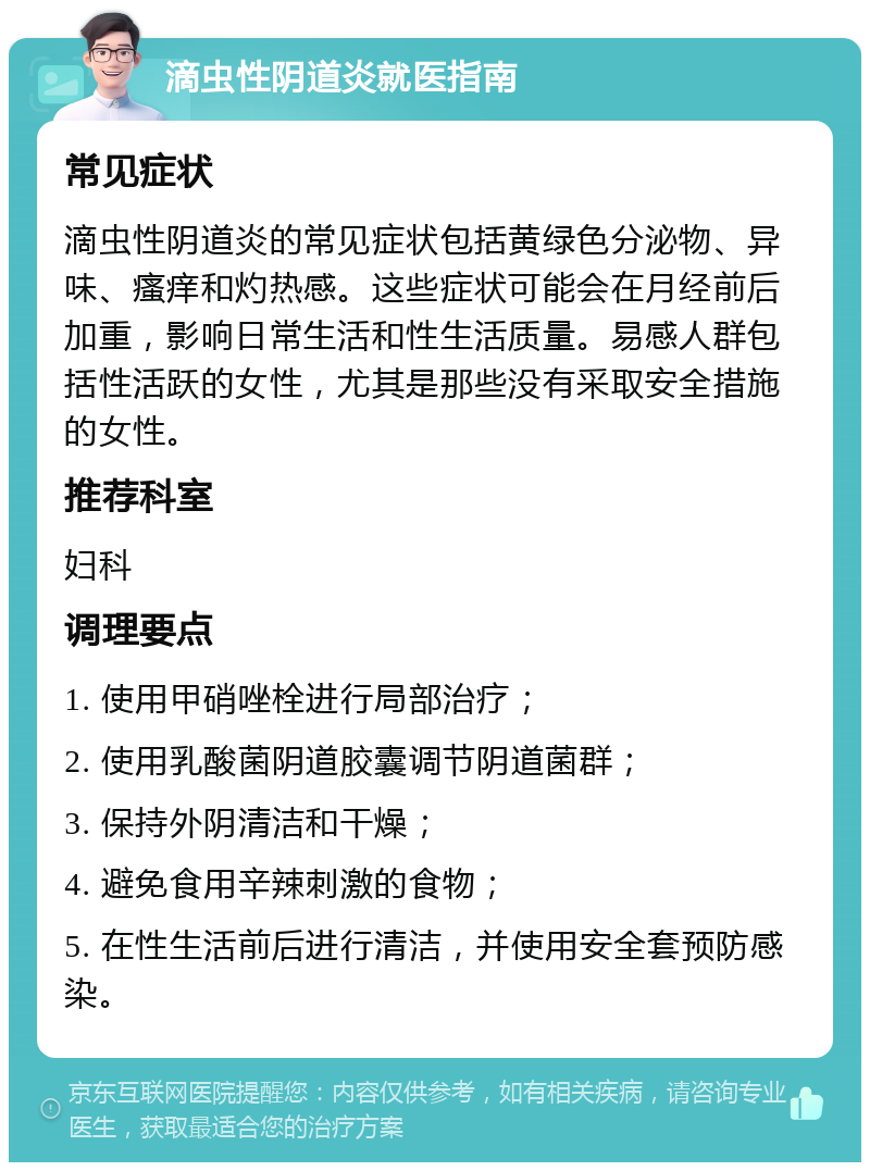 滴虫性阴道炎就医指南 常见症状 滴虫性阴道炎的常见症状包括黄绿色分泌物、异味、瘙痒和灼热感。这些症状可能会在月经前后加重，影响日常生活和性生活质量。易感人群包括性活跃的女性，尤其是那些没有采取安全措施的女性。 推荐科室 妇科 调理要点 1. 使用甲硝唑栓进行局部治疗； 2. 使用乳酸菌阴道胶囊调节阴道菌群； 3. 保持外阴清洁和干燥； 4. 避免食用辛辣刺激的食物； 5. 在性生活前后进行清洁，并使用安全套预防感染。