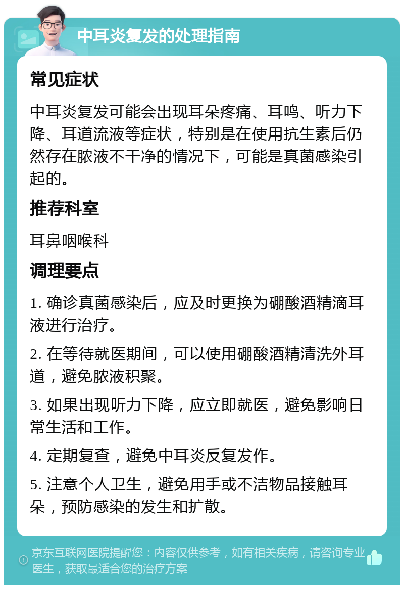 中耳炎复发的处理指南 常见症状 中耳炎复发可能会出现耳朵疼痛、耳鸣、听力下降、耳道流液等症状，特别是在使用抗生素后仍然存在脓液不干净的情况下，可能是真菌感染引起的。 推荐科室 耳鼻咽喉科 调理要点 1. 确诊真菌感染后，应及时更换为硼酸酒精滴耳液进行治疗。 2. 在等待就医期间，可以使用硼酸酒精清洗外耳道，避免脓液积聚。 3. 如果出现听力下降，应立即就医，避免影响日常生活和工作。 4. 定期复查，避免中耳炎反复发作。 5. 注意个人卫生，避免用手或不洁物品接触耳朵，预防感染的发生和扩散。