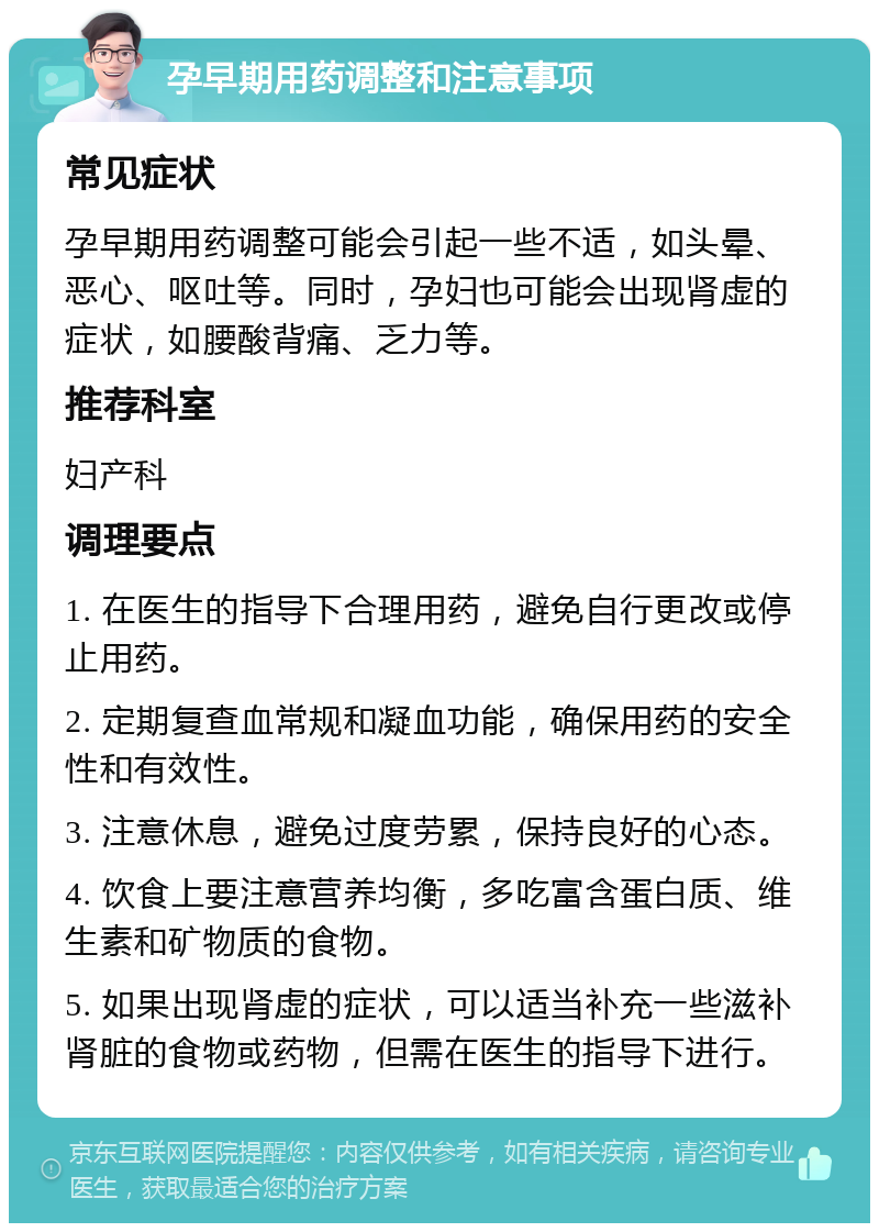 孕早期用药调整和注意事项 常见症状 孕早期用药调整可能会引起一些不适，如头晕、恶心、呕吐等。同时，孕妇也可能会出现肾虚的症状，如腰酸背痛、乏力等。 推荐科室 妇产科 调理要点 1. 在医生的指导下合理用药，避免自行更改或停止用药。 2. 定期复查血常规和凝血功能，确保用药的安全性和有效性。 3. 注意休息，避免过度劳累，保持良好的心态。 4. 饮食上要注意营养均衡，多吃富含蛋白质、维生素和矿物质的食物。 5. 如果出现肾虚的症状，可以适当补充一些滋补肾脏的食物或药物，但需在医生的指导下进行。