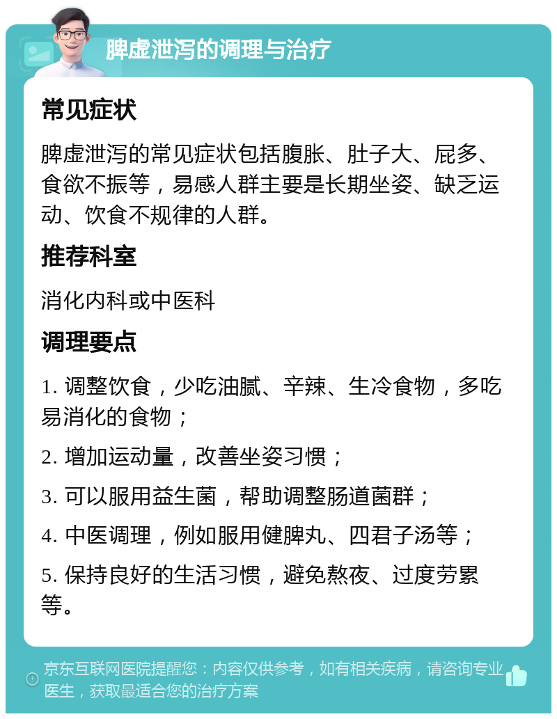 脾虚泄泻的调理与治疗 常见症状 脾虚泄泻的常见症状包括腹胀、肚子大、屁多、食欲不振等，易感人群主要是长期坐姿、缺乏运动、饮食不规律的人群。 推荐科室 消化内科或中医科 调理要点 1. 调整饮食，少吃油腻、辛辣、生冷食物，多吃易消化的食物； 2. 增加运动量，改善坐姿习惯； 3. 可以服用益生菌，帮助调整肠道菌群； 4. 中医调理，例如服用健脾丸、四君子汤等； 5. 保持良好的生活习惯，避免熬夜、过度劳累等。