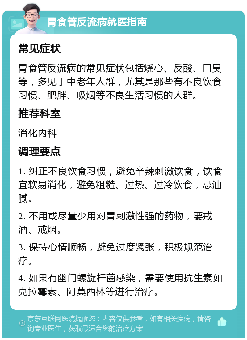 胃食管反流病就医指南 常见症状 胃食管反流病的常见症状包括烧心、反酸、口臭等，多见于中老年人群，尤其是那些有不良饮食习惯、肥胖、吸烟等不良生活习惯的人群。 推荐科室 消化内科 调理要点 1. 纠正不良饮食习惯，避免辛辣刺激饮食，饮食宜软易消化，避免粗糙、过热、过冷饮食，忌油腻。 2. 不用或尽量少用对胃刺激性强的药物，要戒酒、戒烟。 3. 保持心情顺畅，避免过度紧张，积极规范治疗。 4. 如果有幽门螺旋杆菌感染，需要使用抗生素如克拉霉素、阿莫西林等进行治疗。