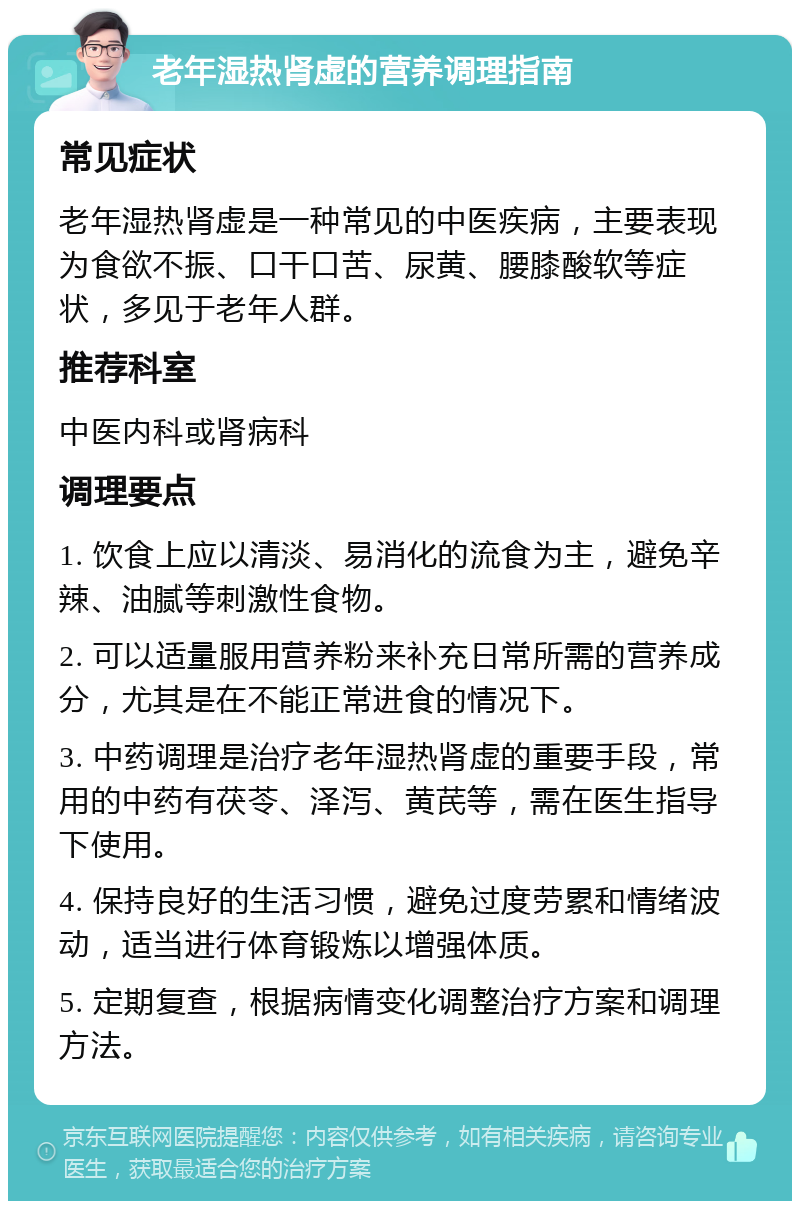 老年湿热肾虚的营养调理指南 常见症状 老年湿热肾虚是一种常见的中医疾病，主要表现为食欲不振、口干口苦、尿黄、腰膝酸软等症状，多见于老年人群。 推荐科室 中医内科或肾病科 调理要点 1. 饮食上应以清淡、易消化的流食为主，避免辛辣、油腻等刺激性食物。 2. 可以适量服用营养粉来补充日常所需的营养成分，尤其是在不能正常进食的情况下。 3. 中药调理是治疗老年湿热肾虚的重要手段，常用的中药有茯苓、泽泻、黄芪等，需在医生指导下使用。 4. 保持良好的生活习惯，避免过度劳累和情绪波动，适当进行体育锻炼以增强体质。 5. 定期复查，根据病情变化调整治疗方案和调理方法。