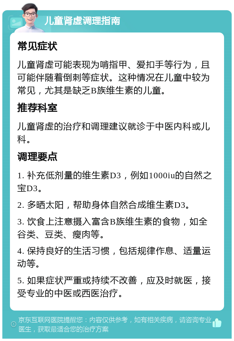 儿童肾虚调理指南 常见症状 儿童肾虚可能表现为啃指甲、爱扣手等行为，且可能伴随着倒刺等症状。这种情况在儿童中较为常见，尤其是缺乏B族维生素的儿童。 推荐科室 儿童肾虚的治疗和调理建议就诊于中医内科或儿科。 调理要点 1. 补充低剂量的维生素D3，例如1000iu的自然之宝D3。 2. 多晒太阳，帮助身体自然合成维生素D3。 3. 饮食上注意摄入富含B族维生素的食物，如全谷类、豆类、瘦肉等。 4. 保持良好的生活习惯，包括规律作息、适量运动等。 5. 如果症状严重或持续不改善，应及时就医，接受专业的中医或西医治疗。