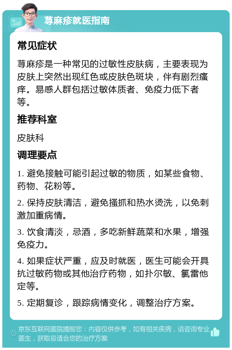 荨麻疹就医指南 常见症状 荨麻疹是一种常见的过敏性皮肤病，主要表现为皮肤上突然出现红色或皮肤色斑块，伴有剧烈瘙痒。易感人群包括过敏体质者、免疫力低下者等。 推荐科室 皮肤科 调理要点 1. 避免接触可能引起过敏的物质，如某些食物、药物、花粉等。 2. 保持皮肤清洁，避免搔抓和热水烫洗，以免刺激加重病情。 3. 饮食清淡，忌酒，多吃新鲜蔬菜和水果，增强免疫力。 4. 如果症状严重，应及时就医，医生可能会开具抗过敏药物或其他治疗药物，如扑尔敏、氯雷他定等。 5. 定期复诊，跟踪病情变化，调整治疗方案。