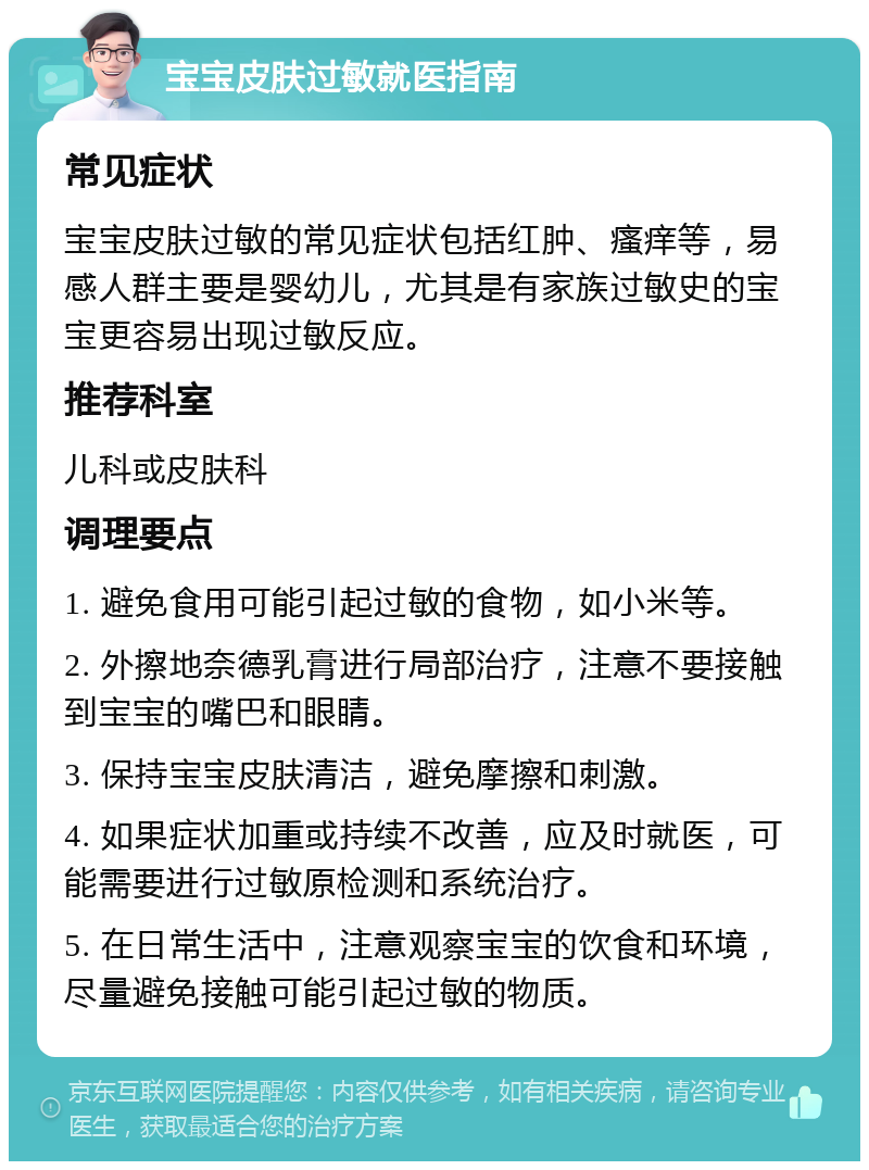 宝宝皮肤过敏就医指南 常见症状 宝宝皮肤过敏的常见症状包括红肿、瘙痒等，易感人群主要是婴幼儿，尤其是有家族过敏史的宝宝更容易出现过敏反应。 推荐科室 儿科或皮肤科 调理要点 1. 避免食用可能引起过敏的食物，如小米等。 2. 外擦地奈德乳膏进行局部治疗，注意不要接触到宝宝的嘴巴和眼睛。 3. 保持宝宝皮肤清洁，避免摩擦和刺激。 4. 如果症状加重或持续不改善，应及时就医，可能需要进行过敏原检测和系统治疗。 5. 在日常生活中，注意观察宝宝的饮食和环境，尽量避免接触可能引起过敏的物质。