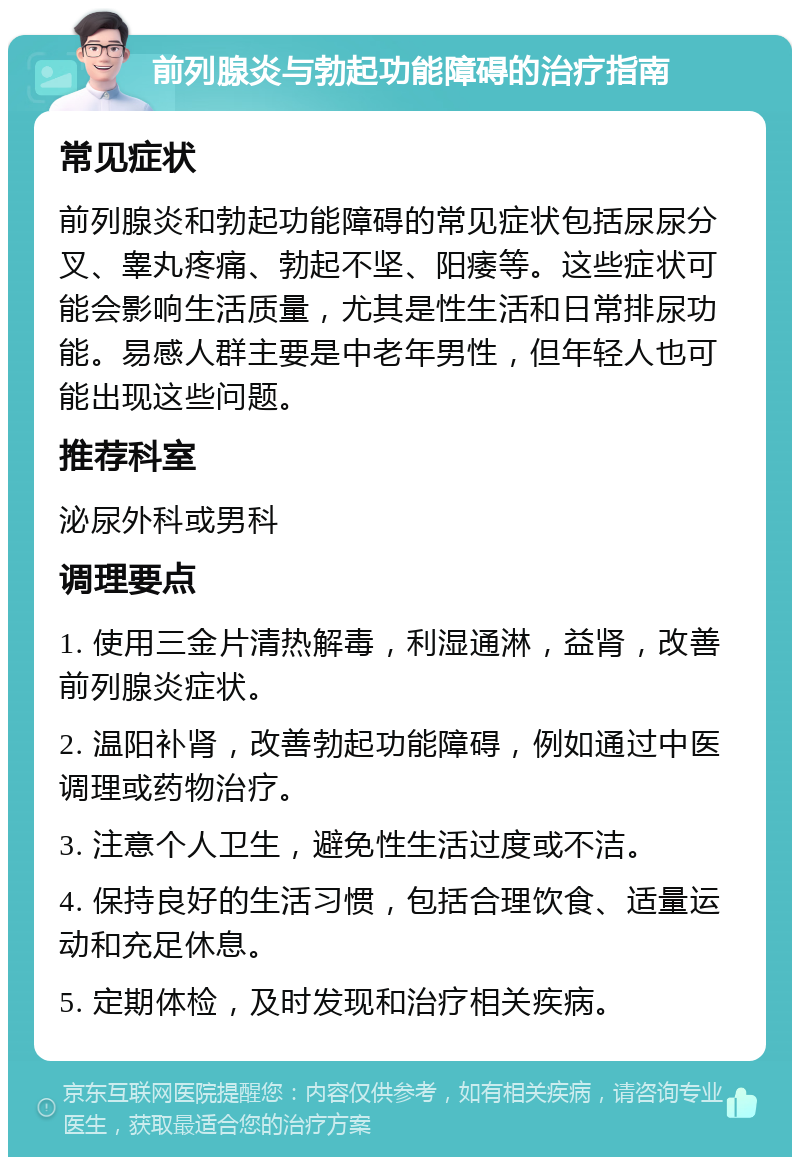 前列腺炎与勃起功能障碍的治疗指南 常见症状 前列腺炎和勃起功能障碍的常见症状包括尿尿分叉、睾丸疼痛、勃起不坚、阳痿等。这些症状可能会影响生活质量，尤其是性生活和日常排尿功能。易感人群主要是中老年男性，但年轻人也可能出现这些问题。 推荐科室 泌尿外科或男科 调理要点 1. 使用三金片清热解毒，利湿通淋，益肾，改善前列腺炎症状。 2. 温阳补肾，改善勃起功能障碍，例如通过中医调理或药物治疗。 3. 注意个人卫生，避免性生活过度或不洁。 4. 保持良好的生活习惯，包括合理饮食、适量运动和充足休息。 5. 定期体检，及时发现和治疗相关疾病。