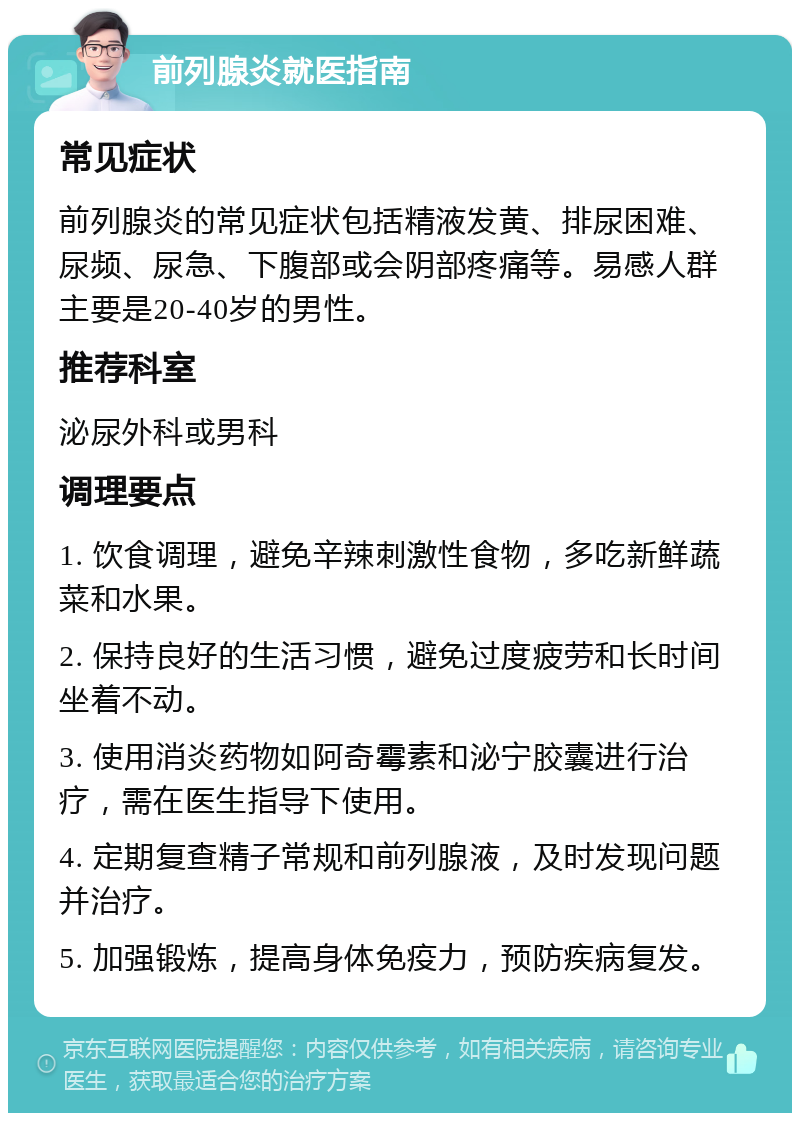 前列腺炎就医指南 常见症状 前列腺炎的常见症状包括精液发黄、排尿困难、尿频、尿急、下腹部或会阴部疼痛等。易感人群主要是20-40岁的男性。 推荐科室 泌尿外科或男科 调理要点 1. 饮食调理，避免辛辣刺激性食物，多吃新鲜蔬菜和水果。 2. 保持良好的生活习惯，避免过度疲劳和长时间坐着不动。 3. 使用消炎药物如阿奇霉素和泌宁胶囊进行治疗，需在医生指导下使用。 4. 定期复查精子常规和前列腺液，及时发现问题并治疗。 5. 加强锻炼，提高身体免疫力，预防疾病复发。